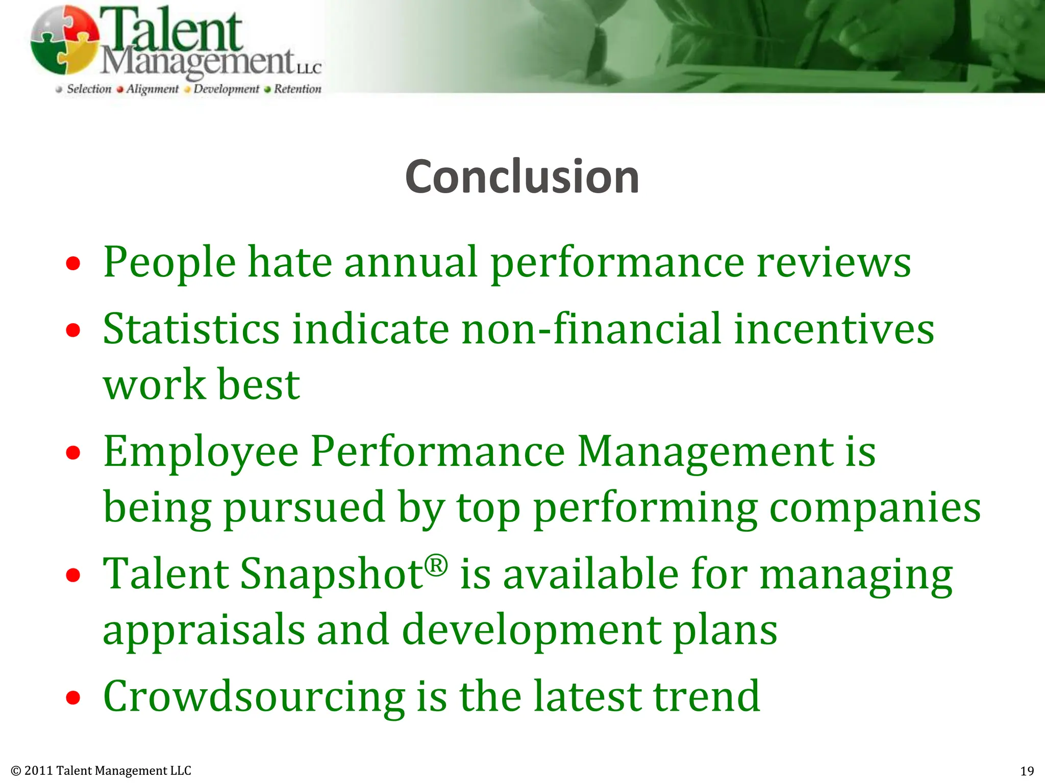 Conclusion
        • People hate annual performance reviews
        • Statistics indicate non-financial incentives
          work best
        • Employee Performance Management is
          being pursued by top performing companies
        • Talent Snapshot® is available for managing
          appraisals and development plans
        • Crowdsourcing is the latest trend
© 2011 Talent Management LLC                             19
 