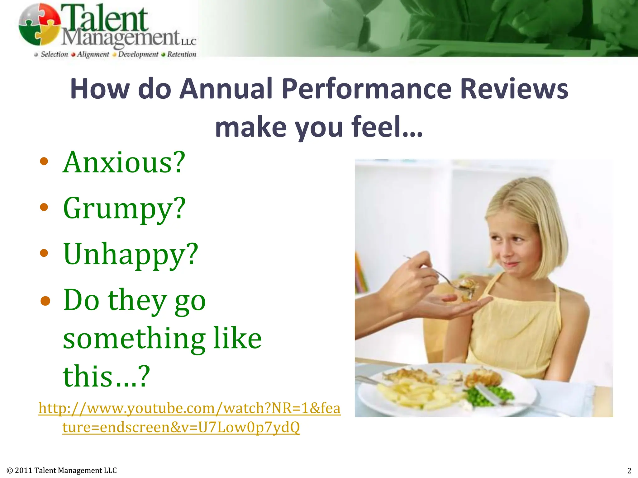 How do Annual Performance Reviews
                         make you feel…
        •     Anxious?
        •     Grumpy?
        •     Unhappy?
        •     Do they go
              something like
              this…?
        http://www.youtube.com/watch?NR=1&fea
           ture=endscreen&v=U7Low0p7ydQ

© 2011 Talent Management LLC                       2
 