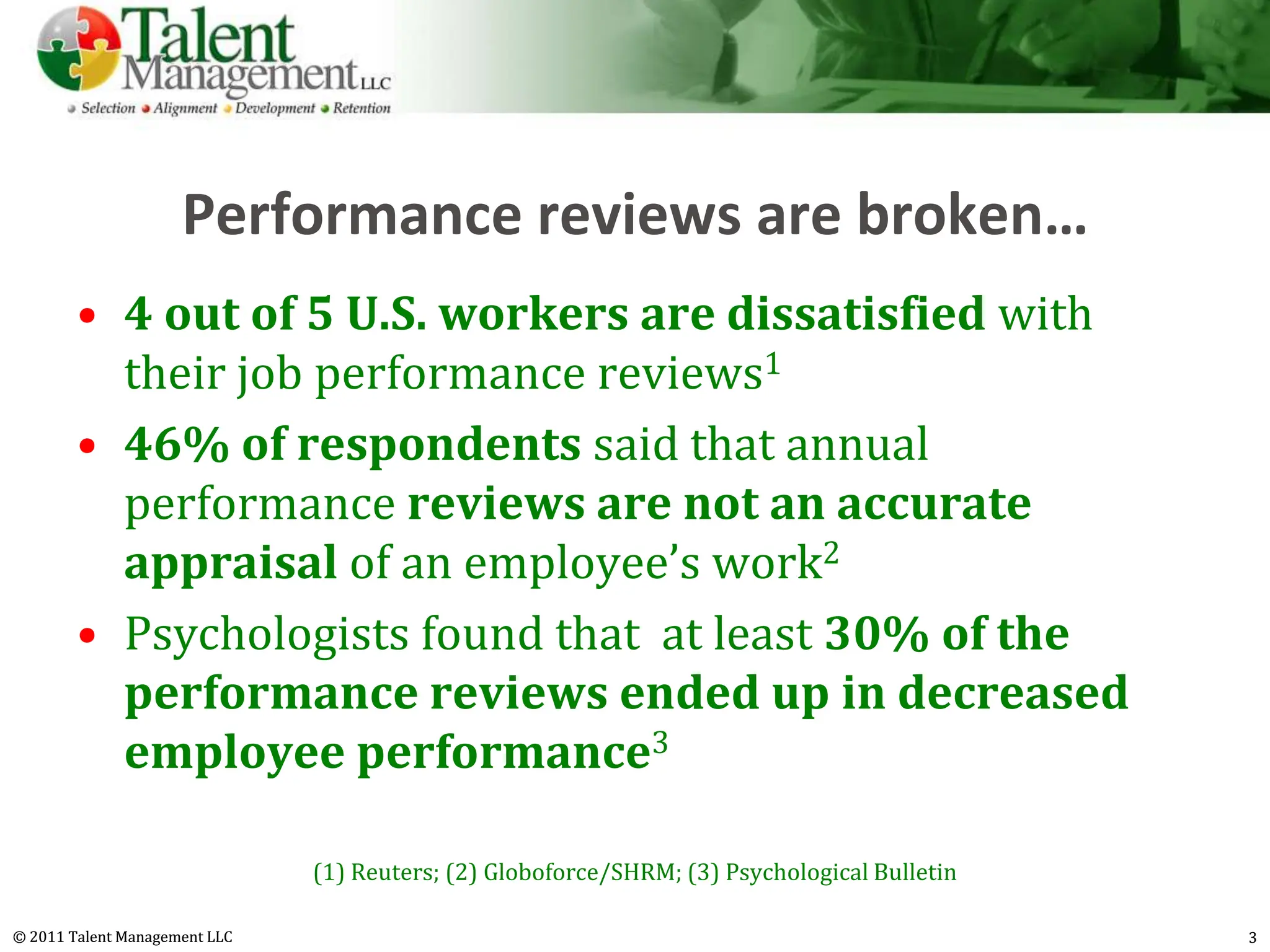 Performance reviews are broken…
        • 4 out of 5 U.S. workers are dissatisfied with
          their job performance reviews1
        • 46% of respondents said that annual
          performance reviews are not an accurate
          appraisal of an employee’s work2
        • Psychologists found that at least 30% of the
          performance reviews ended up in decreased
          employee performance3

                               (1) Reuters; (2) Globoforce/SHRM; (3) Psychological Bulletin

© 2011 Talent Management LLC                                                                  3
 