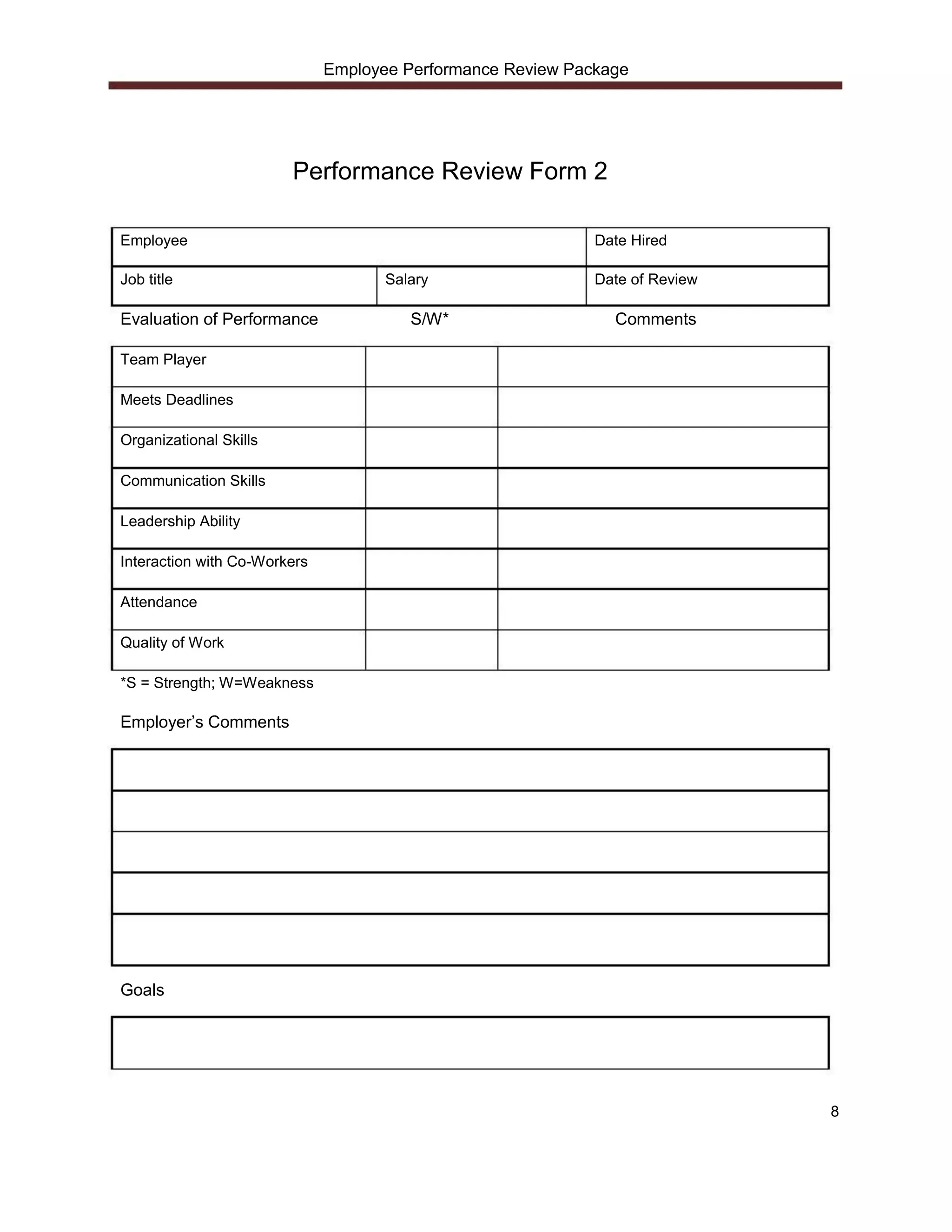 Employee Performance Review Package




                        Performance Review Form 2

Employee                                                     Date Hired

Job title                            Salary                  Date of Review

Evaluation of Performance               S/W*                   Comments

Team Player

Meets Deadlines

Organizational Skills

Communication Skills

Leadership Ability

Interaction with Co-Workers

Attendance

Quality of Work

*S = Strength; W=Weakness

Employer’s Comments




Goals




                                                                              8
 