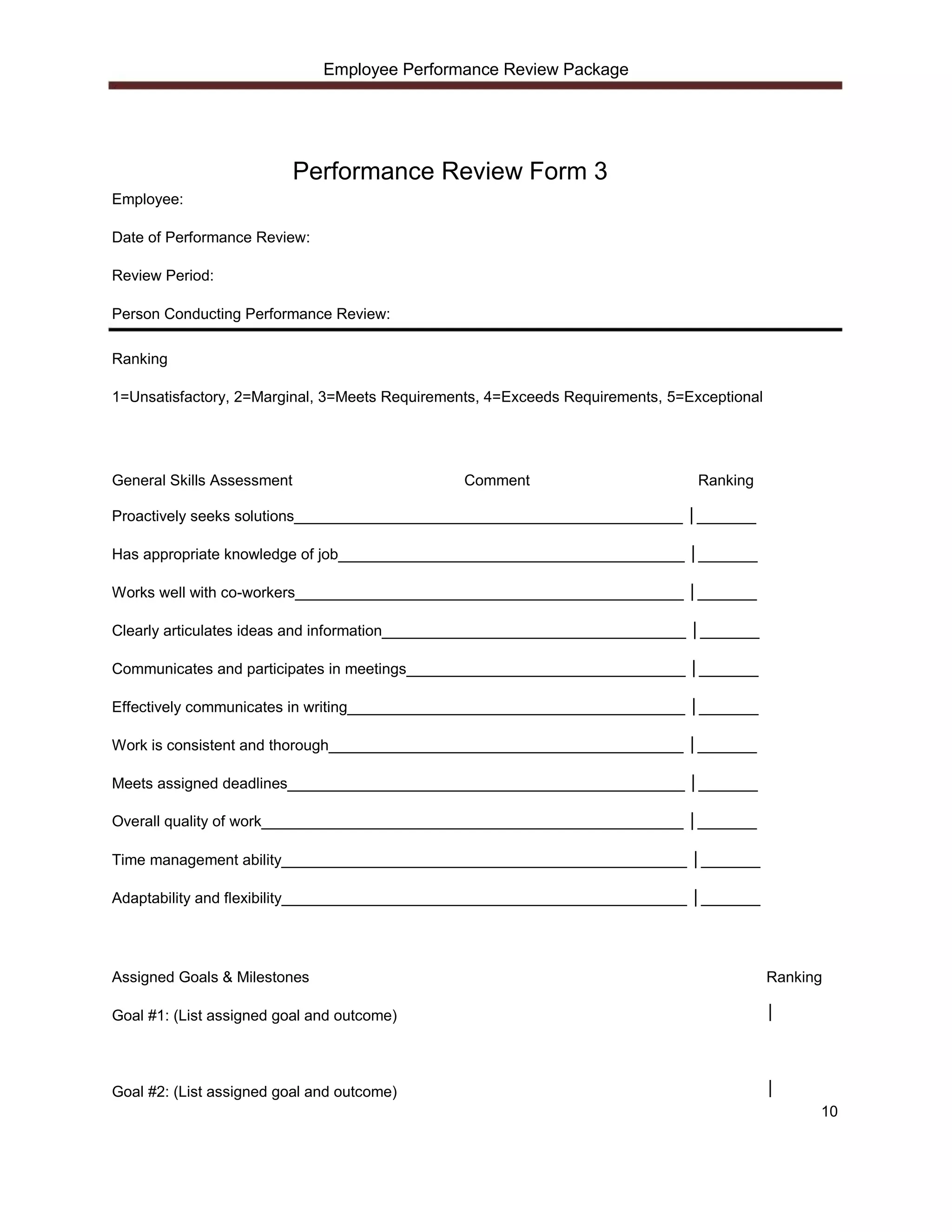 Employee Performance Review Package




                            Performance Review Form 3
Employee:

Date of Performance Review:

Review Period:

Person Conducting Performance Review:

Ranking

1=Unsatisfactory, 2=Marginal, 3=Meets Requirements, 4=Exceeds Requirements, 5=Exceptional




General Skills Assessment                       Comment                         Ranking

Proactively seeks solutions______________________________________________ │_______

Has appropriate knowledge of job_________________________________________ │_______

Works well with co-workers______________________________________________ │_______

Clearly articulates ideas and information____________________________________ │_______

Communicates and participates in meetings_________________________________ │_______

Effectively communicates in writing________________________________________ │_______

Work is consistent and thorough__________________________________________ │_______

Meets assigned deadlines_______________________________________________ │_______

Overall quality of work__________________________________________________ │_______

Time management ability________________________________________________ │_______

Adaptability and flexibility________________________________________________ │_______




Assigned Goals & Milestones                                                                 Ranking

Goal #1: (List assigned goal and outcome)                                                   │




Goal #2: (List assigned goal and outcome)                                                   │
                                                                                                  10
 