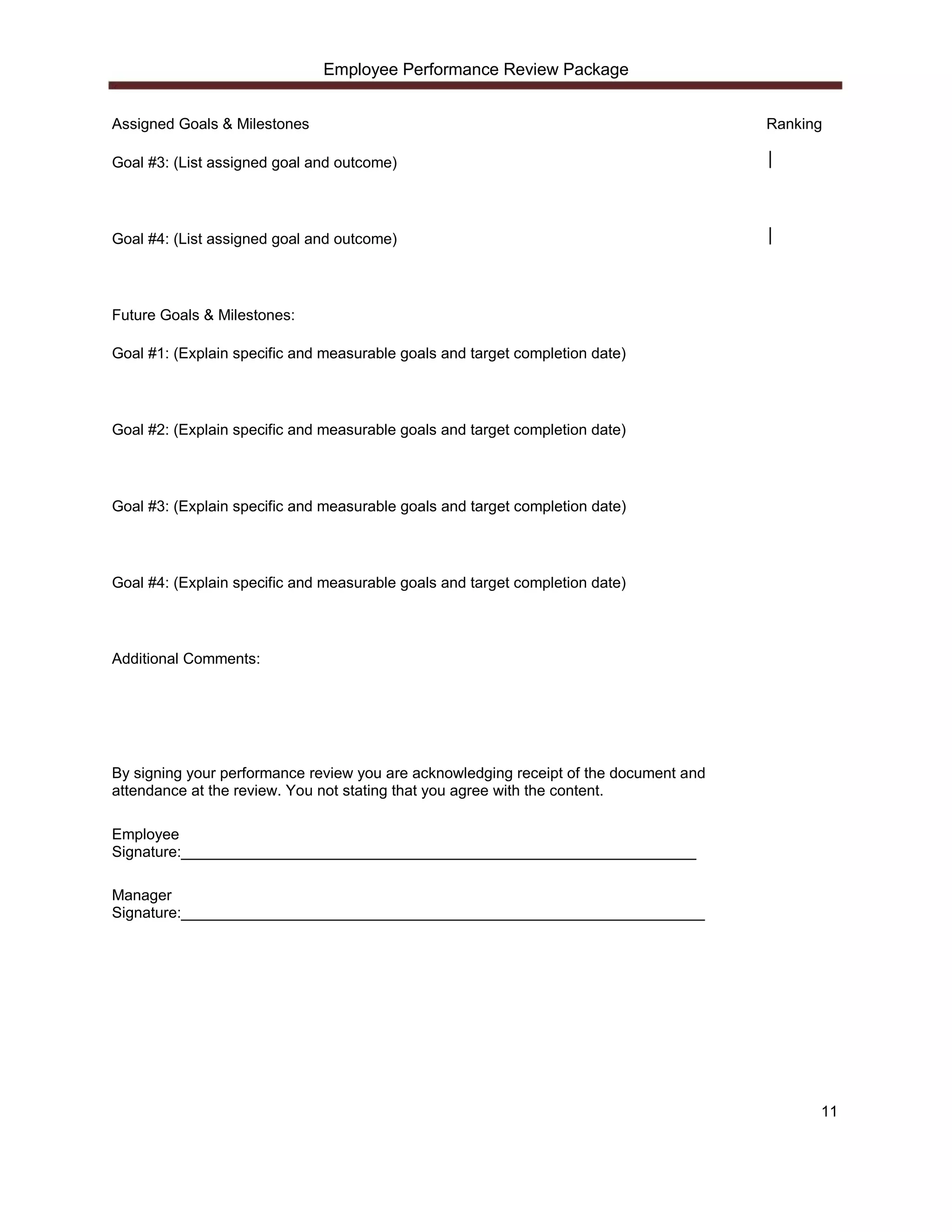 Employee Performance Review Package


Assigned Goals & Milestones                                                            Ranking

Goal #3: (List assigned goal and outcome)                                              │




Goal #4: (List assigned goal and outcome)                                              │




Future Goals & Milestones:

Goal #1: (Explain specific and measurable goals and target completion date)




Goal #2: (Explain specific and measurable goals and target completion date)




Goal #3: (Explain specific and measurable goals and target completion date)




Goal #4: (Explain specific and measurable goals and target completion date)




Additional Comments:




By signing your performance review you are acknowledging receipt of the document and
attendance at the review. You not stating that you agree with the content.

Employee
Signature:_____________________________________________________________

Manager
Signature:______________________________________________________________




                                                                                             11
 
