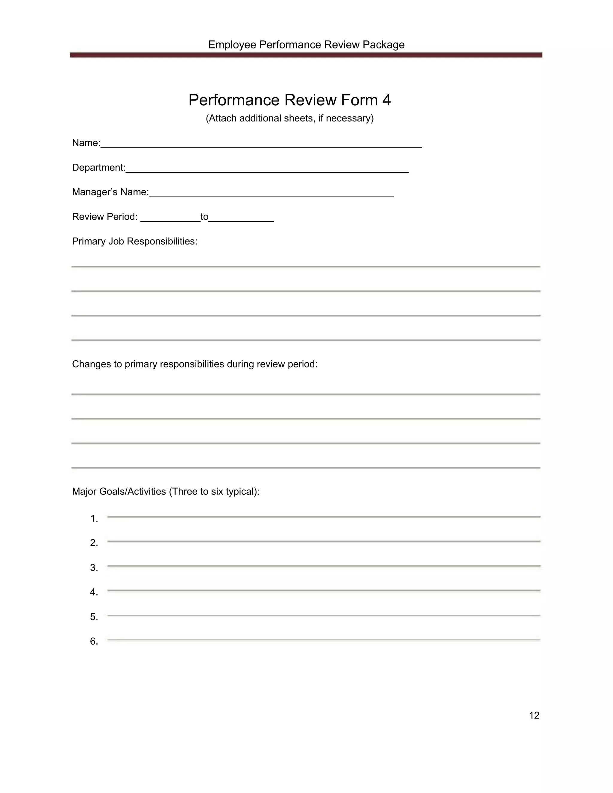 Employee Performance Review Package




                            Performance Review Form 4
                                (Attach additional sheets, if necessary)

Name:___________________________________________________________

Department:____________________________________________________

Manager’s Name:_____________________________________________

Review Period: ___________to____________

Primary Job Responsibilities:




Changes to primary responsibilities during review period:




Major Goals/Activities (Three to six typical):

    1.

    2.

    3.

    4.

    5.

    6.




                                                                           12
 