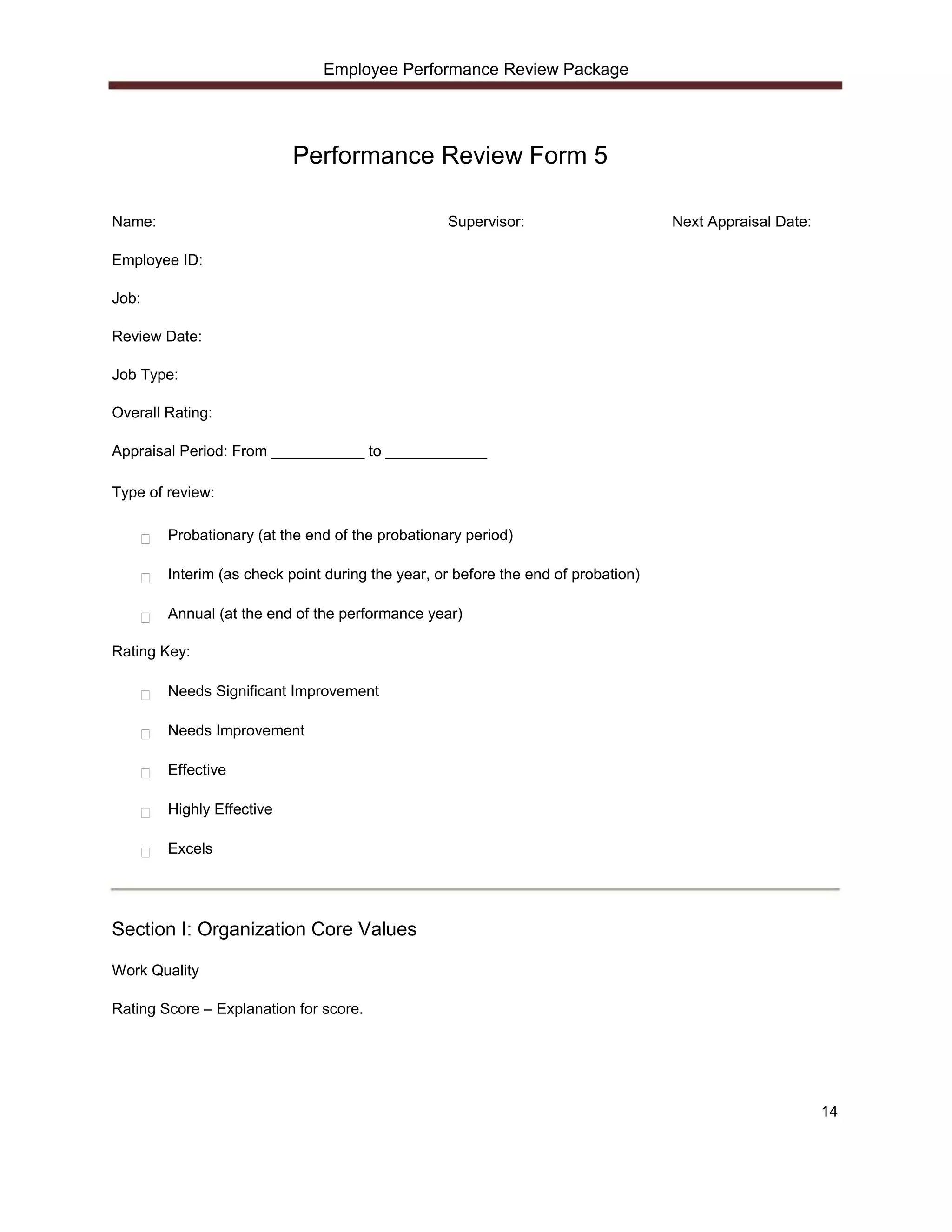 Employee Performance Review Package




                           Performance Review Form 5

Name:                                             Supervisor:                      Next Appraisal Date:

Employee ID:

Job:

Review Date:

Job Type:

Overall Rating:

Appraisal Period: From ___________ to ____________

Type of review:

        Probationary (at the end of the probationary period)

        Interim (as check point during the year, or before the end of probation)

        Annual (at the end of the performance year)

Rating Key:

        Needs Significant Improvement

        Needs Improvement

        Effective

        Highly Effective

        Excels




Section I: Organization Core Values

Work Quality

Rating Score – Explanation for score.




                                                                                                          14
 