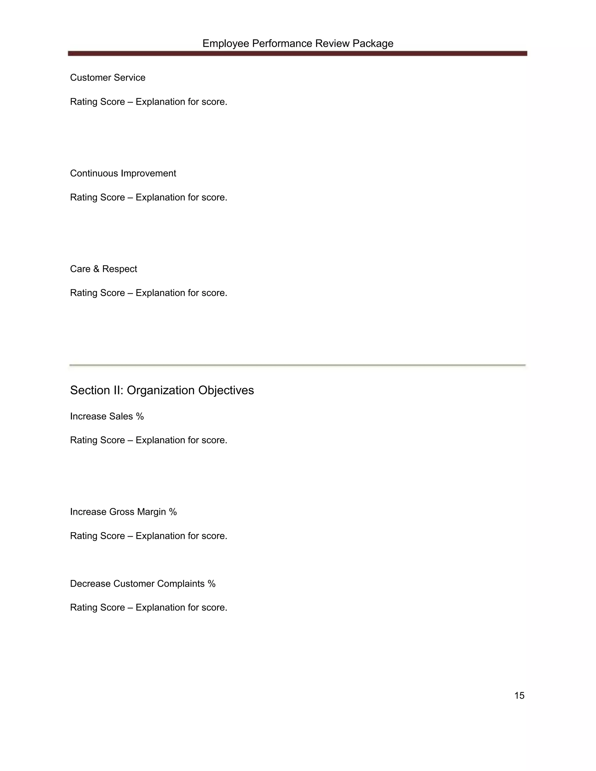 Employee Performance Review Package


Customer Service

Rating Score – Explanation for score.




Continuous Improvement

Rating Score – Explanation for score.




Care & Respect

Rating Score – Explanation for score.




Section II: Organization Objectives

Increase Sales %

Rating Score – Explanation for score.




Increase Gross Margin %

Rating Score – Explanation for score.




Decrease Customer Complaints %

Rating Score – Explanation for score.




                                                                     15
 