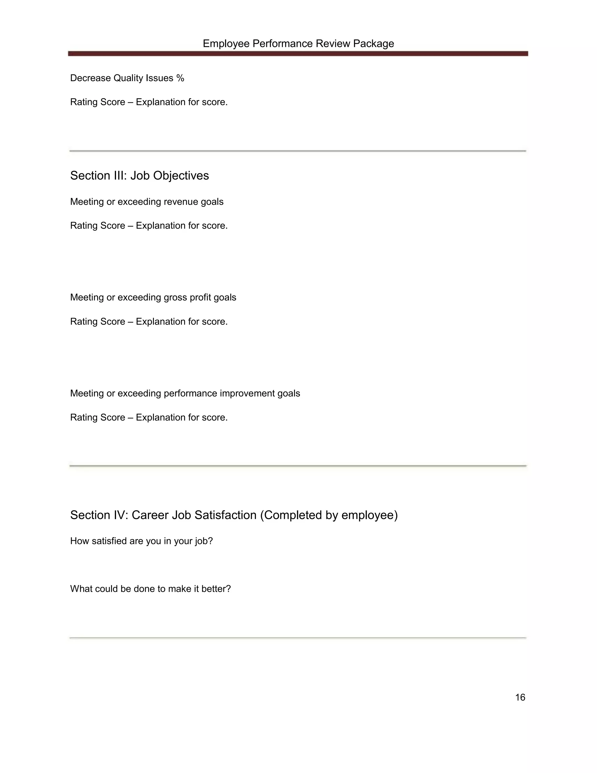 Employee Performance Review Package


Decrease Quality Issues %

Rating Score – Explanation for score.




Section III: Job Objectives

Meeting or exceeding revenue goals

Rating Score – Explanation for score.




Meeting or exceeding gross profit goals

Rating Score – Explanation for score.




Meeting or exceeding performance improvement goals

Rating Score – Explanation for score.




Section IV: Career Job Satisfaction (Completed by employee)

How satisfied are you in your job?




What could be done to make it better?




                                                                     16
 