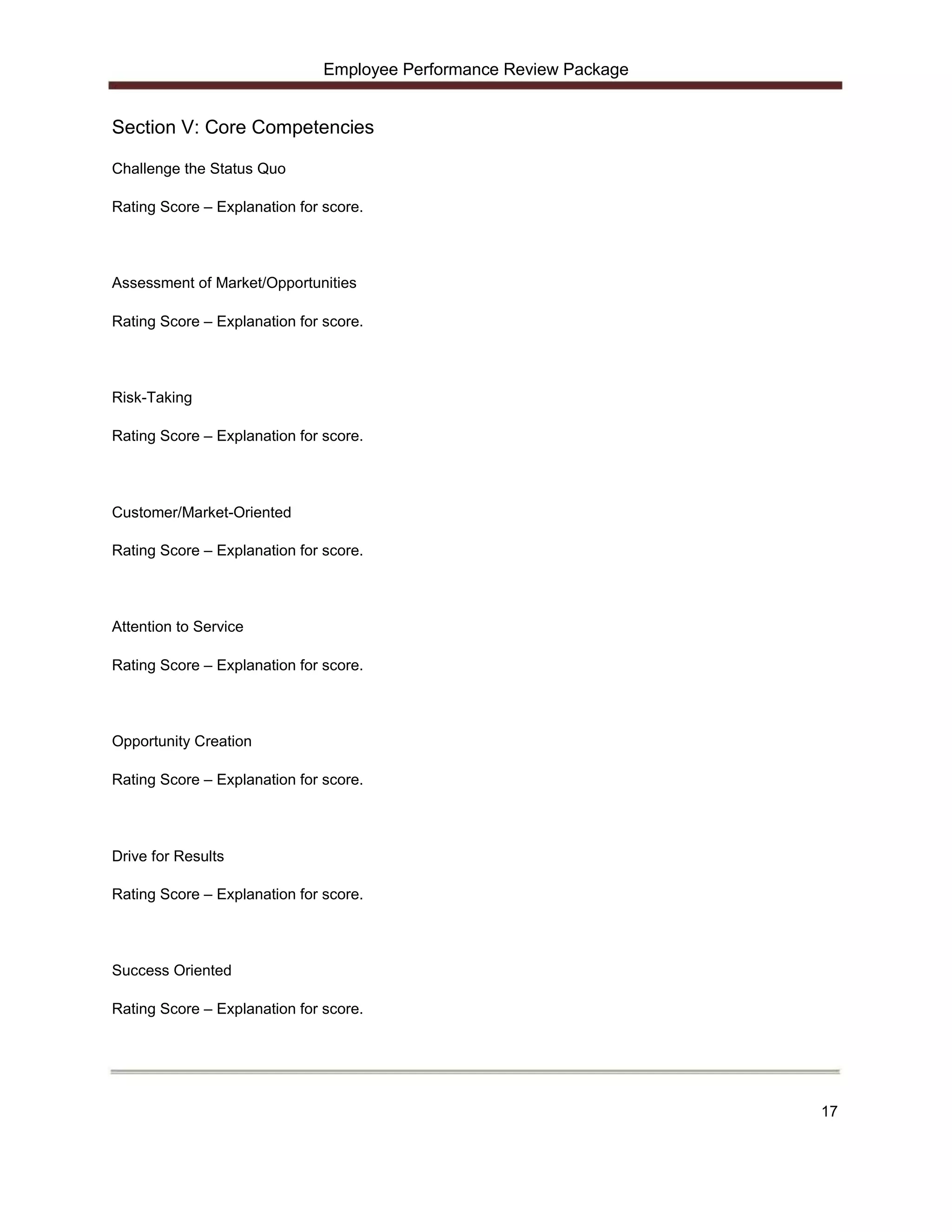 Employee Performance Review Package


Section V: Core Competencies

Challenge the Status Quo

Rating Score – Explanation for score.




Assessment of Market/Opportunities

Rating Score – Explanation for score.




Risk-Taking

Rating Score – Explanation for score.




Customer/Market-Oriented

Rating Score – Explanation for score.




Attention to Service

Rating Score – Explanation for score.




Opportunity Creation

Rating Score – Explanation for score.




Drive for Results

Rating Score – Explanation for score.




Success Oriented

Rating Score – Explanation for score.




                                                                     17
 