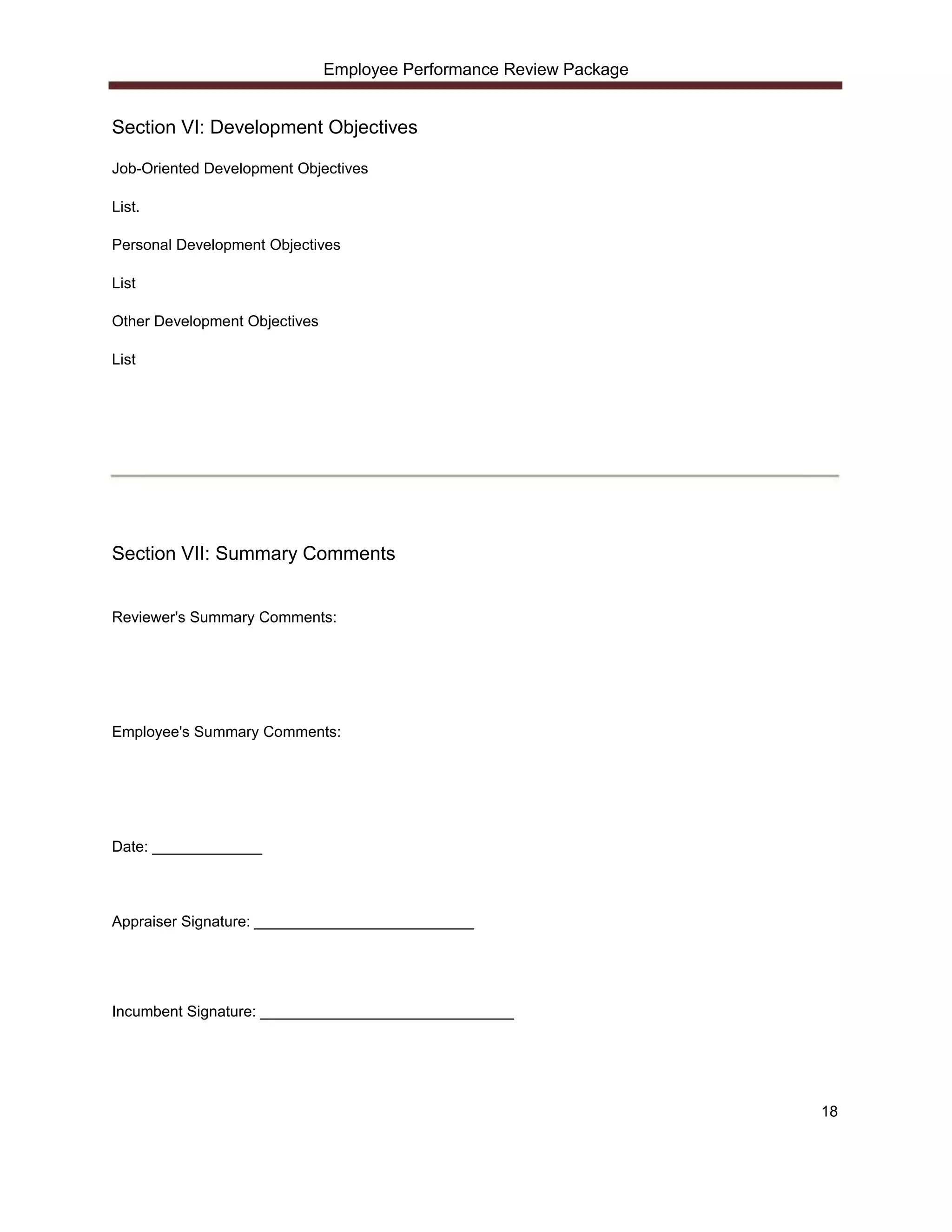 Employee Performance Review Package


Section VI: Development Objectives

Job-Oriented Development Objectives

List.

Personal Development Objectives

List

Other Development Objectives

List




Section VII: Summary Comments


Reviewer's Summary Comments:




Employee's Summary Comments:




Date: _____________



Appraiser Signature: __________________________




Incumbent Signature: ______________________________




                                                                     18
 