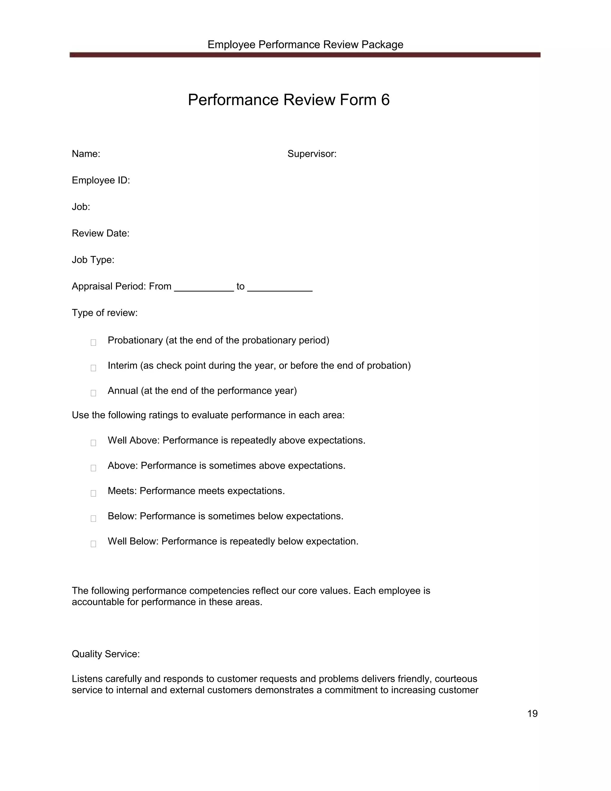 Employee Performance Review Package




                           Performance Review Form 6


Name:                                             Supervisor:

Employee ID:

Job:

Review Date:

Job Type:

Appraisal Period: From ___________ to ____________

Type of review:

        Probationary (at the end of the probationary period)

        Interim (as check point during the year, or before the end of probation)

        Annual (at the end of the performance year)

Use the following ratings to evaluate performance in each area:

        Well Above: Performance is repeatedly above expectations.

        Above: Performance is sometimes above expectations.

        Meets: Performance meets expectations.

        Below: Performance is sometimes below expectations.

        Well Below: Performance is repeatedly below expectation.




The following performance competencies reflect our core values. Each employee is
accountable for performance in these areas.




Quality Service:

Listens carefully and responds to customer requests and problems delivers friendly, courteous
service to internal and external customers demonstrates a commitment to increasing customer

                                                                                                19
 