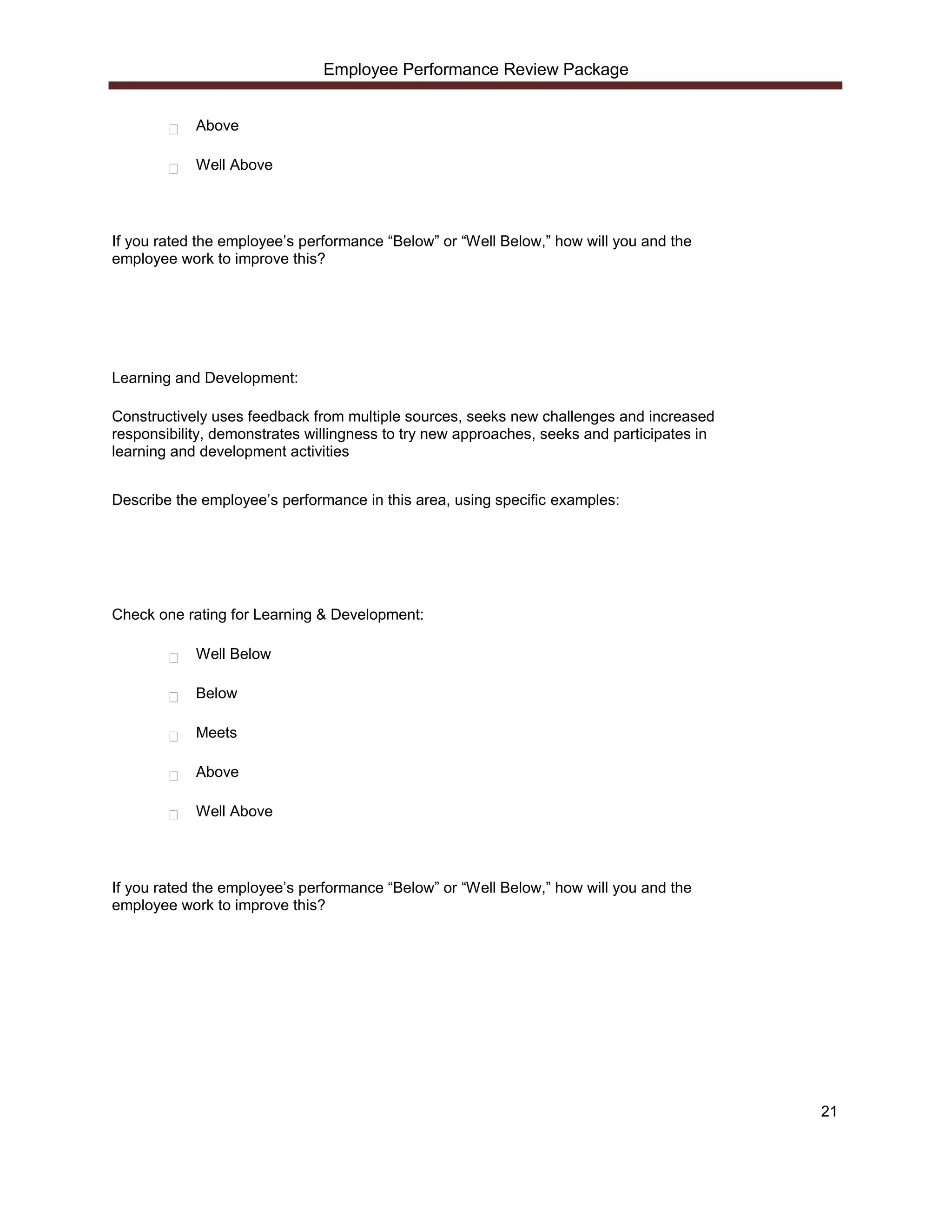 Employee Performance Review Package


            Above

            Well Above




If you rated the employee’s performance “Below” or “Well Below,” how will you and the
employee work to improve this?




Learning and Development:

Constructively uses feedback from multiple sources, seeks new challenges and increased
responsibility, demonstrates willingness to try new approaches, seeks and participates in
learning and development activities


Describe the employee’s performance in this area, using specific examples:




Check one rating for Learning & Development:

            Well Below

            Below

            Meets

            Above

            Well Above




If you rated the employee’s performance “Below” or “Well Below,” how will you and the
employee work to improve this?




                                                                                            21
 
