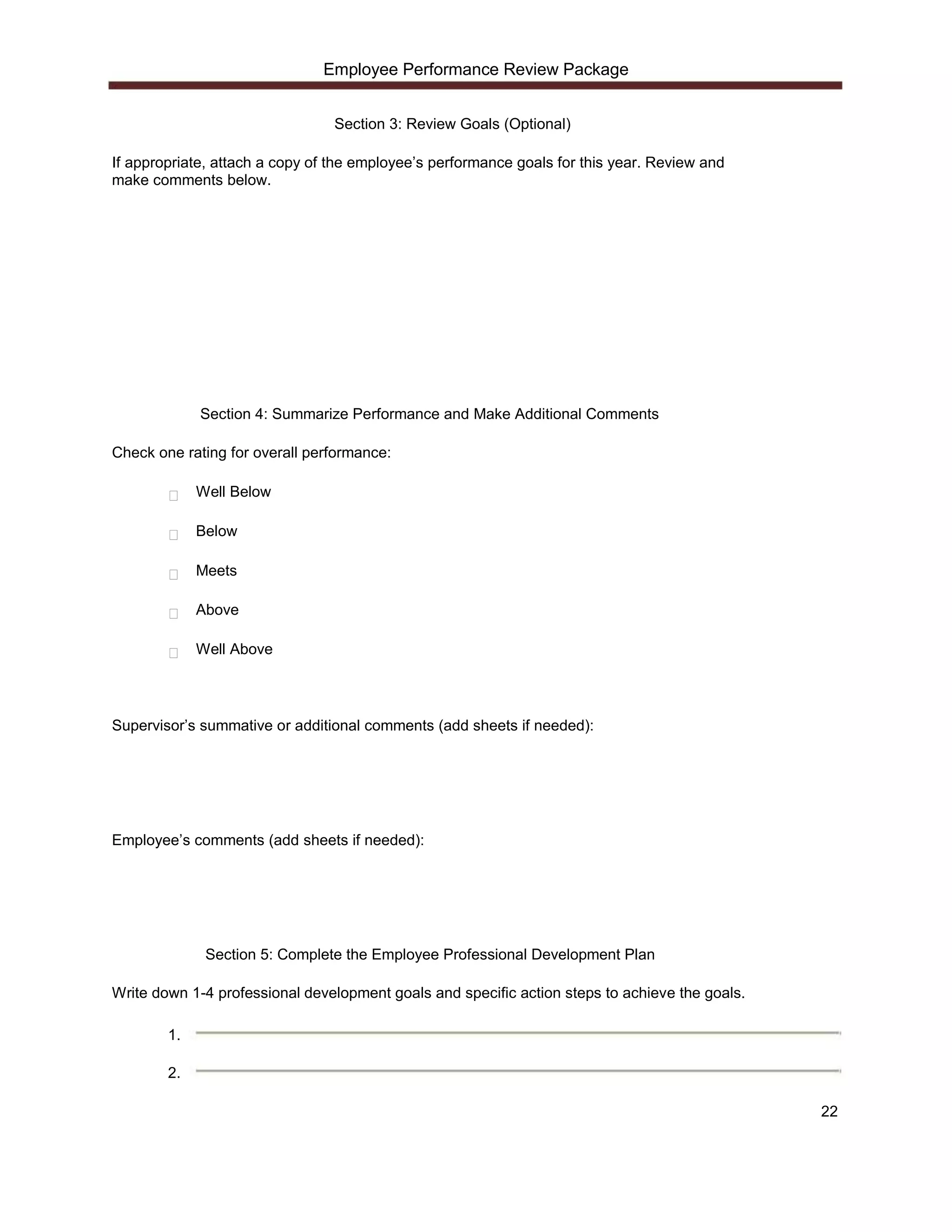 Employee Performance Review Package


                                 Section 3: Review Goals (Optional)

If appropriate, attach a copy of the employee’s performance goals for this year. Review and
make comments below.




             Section 4: Summarize Performance and Make Additional Comments

Check one rating for overall performance:

             Well Below

             Below

             Meets

             Above

             Well Above




Supervisor’s summative or additional comments (add sheets if needed):




Employee’s comments (add sheets if needed):




              Section 5: Complete the Employee Professional Development Plan

Write down 1-4 professional development goals and specific action steps to achieve the goals.

        1.

        2.

                                                                                                22
 