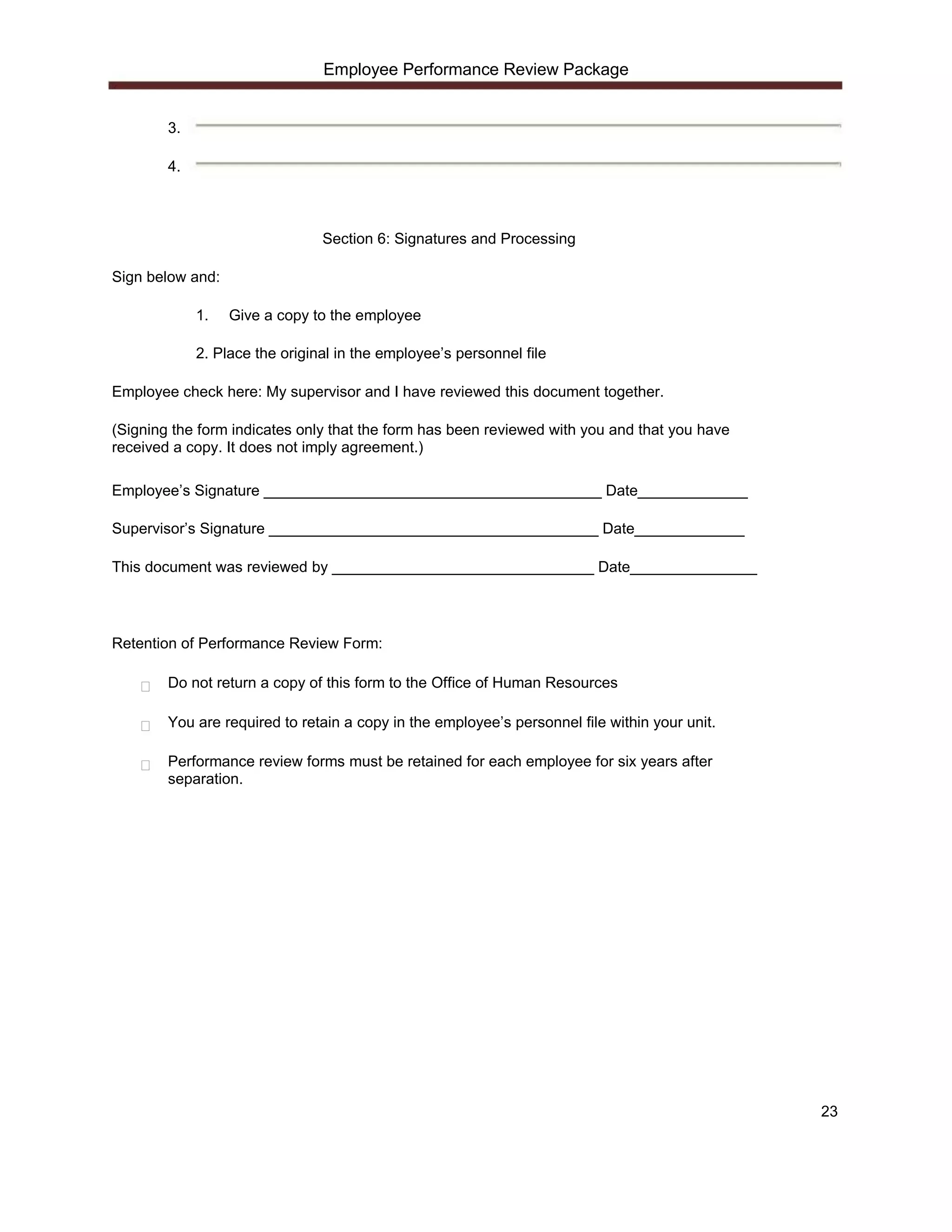 Employee Performance Review Package


        3.

        4.



                                Section 6: Signatures and Processing

Sign below and:

             1.   Give a copy to the employee

             2. Place the original in the employee’s personnel file

Employee check here: My supervisor and I have reviewed this document together.

(Signing the form indicates only that the form has been reviewed with you and that you have
received a copy. It does not imply agreement.)

Employee’s Signature ________________________________________ Date_____________

Supervisor’s Signature _______________________________________ Date_____________

This document was reviewed by _______________________________ Date_______________




Retention of Performance Review Form:

        Do not return a copy of this form to the Office of Human Resources

        You are required to retain a copy in the employee’s personnel file within your unit.

        Performance review forms must be retained for each employee for six years after
        separation.




                                                                                               23
 