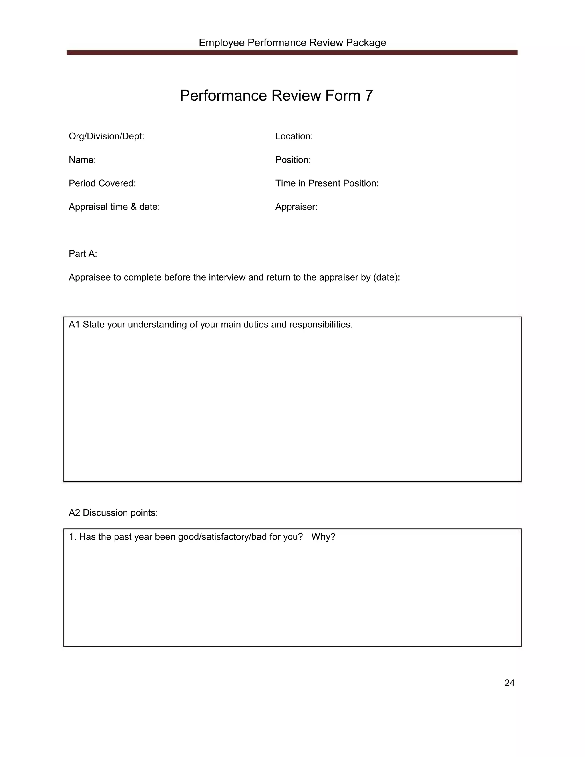 Employee Performance Review Package




                           Performance Review Form 7

Org/Division/Dept:                                Location:

Name:                                             Position:

Period Covered:                                   Time in Present Position:

Appraisal time & date:                            Appraiser:




Part A:

Appraisee to complete before the interview and return to the appraiser by (date):




A1 State your understanding of your main duties and responsibilities.




A2 Discussion points:

1. Has the past year been good/satisfactory/bad for you? Why?




                                                                                    24
 