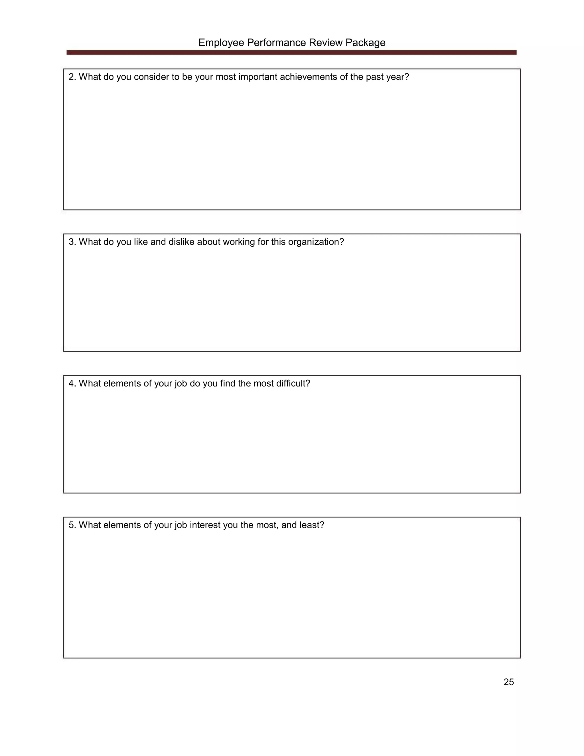 Employee Performance Review Package


2. What do you consider to be your most important achievements of the past year?




3. What do you like and dislike about working for this organization?




4. What elements of your job do you find the most difficult?




5. What elements of your job interest you the most, and least?




                                                                                   25
 
