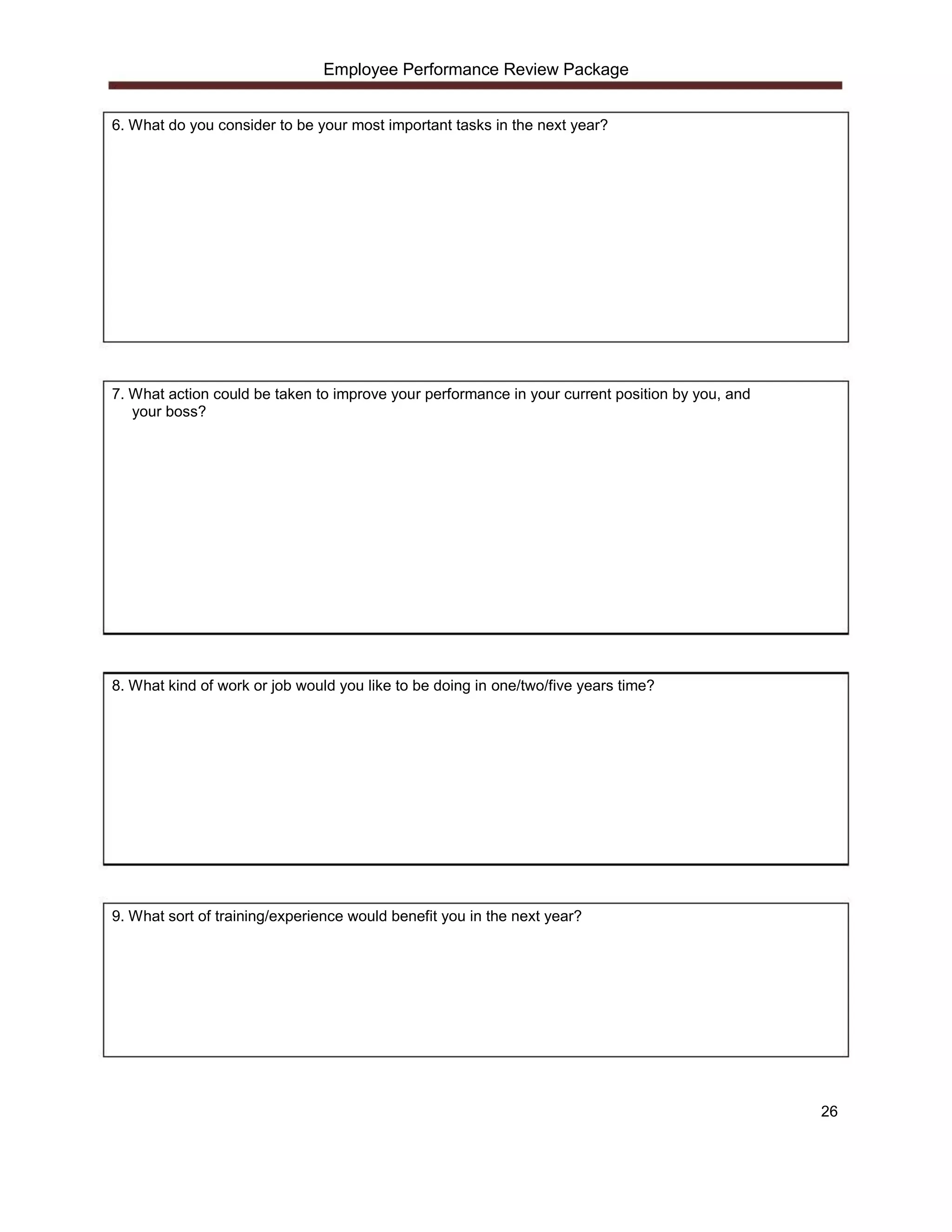Employee Performance Review Package


6. What do you consider to be your most important tasks in the next year?




7. What action could be taken to improve your performance in your current position by you, and
   your boss?




8. What kind of work or job would you like to be doing in one/two/five years time?




9. What sort of training/experience would benefit you in the next year?




                                                                                                 26
 