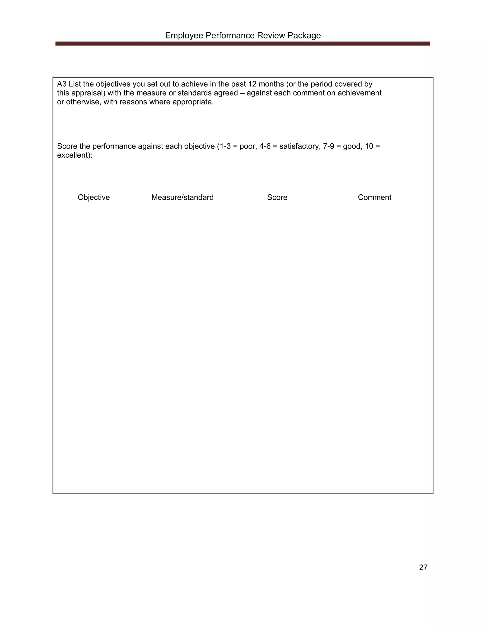 Employee Performance Review Package




A3 List the objectives you set out to achieve in the past 12 months (or the period covered by
this appraisal) with the measure or standards agreed – against each comment on achievement
or otherwise, with reasons where appropriate.




Score the performance against each objective (1-3 = poor, 4-6 = satisfactory, 7-9 = good, 10 =
excellent):




     Objective             Measure/standard                  Score                     Comment




                                                                                                 27
 