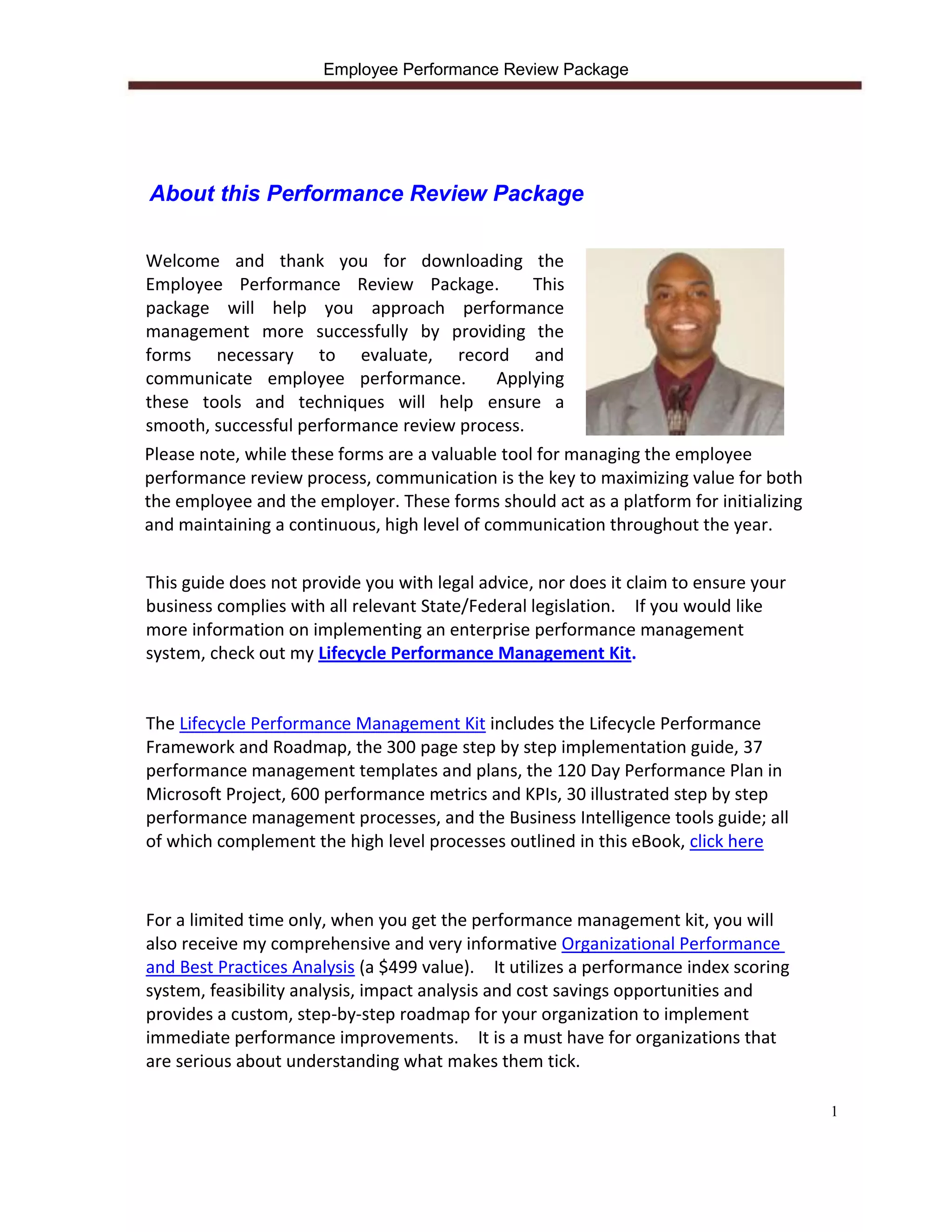 Employee Performance Review Package




About this Performance Review Package

Welcome and thank you for downloading the
Employee Performance Review Package.              This
package will help you approach performance
management more successfully by providing the
forms necessary to evaluate, record and
communicate employee performance.            Applying
these tools and techniques will help ensure a
smooth, successful performance review process.
Please note, while these forms are a valuable tool for managing the employee
performance review process, communication is the key to maximizing value for both
the employee and the employer. These forms should act as a platform for initializing
and maintaining a continuous, high level of communication throughout the year.


This guide does not provide you with legal advice, nor does it claim to ensure your
business complies with all relevant State/Federal legislation. If you would like
more information on implementing an enterprise performance management
system, check out my Lifecycle Performance Management Kit.


The Lifecycle Performance Management Kit includes the Lifecycle Performance
Framework and Roadmap, the 300 page step by step implementation guide, 37
performance management templates and plans, the 120 Day Performance Plan in
Microsoft Project, 600 performance metrics and KPIs, 30 illustrated step by step
performance management processes, and the Business Intelligence tools guide; all
of which complement the high level processes outlined in this eBook, click here



For a limited time only, when you get the performance management kit, you will
also receive my comprehensive and very informative Organizational Performance
and Best Practices Analysis (a $499 value). It utilizes a performance index scoring
system, feasibility analysis, impact analysis and cost savings opportunities and
provides a custom, step-by-step roadmap for your organization to implement
immediate performance improvements. It is a must have for organizations that
are serious about understanding what makes them tick.

                                                                                       1
 