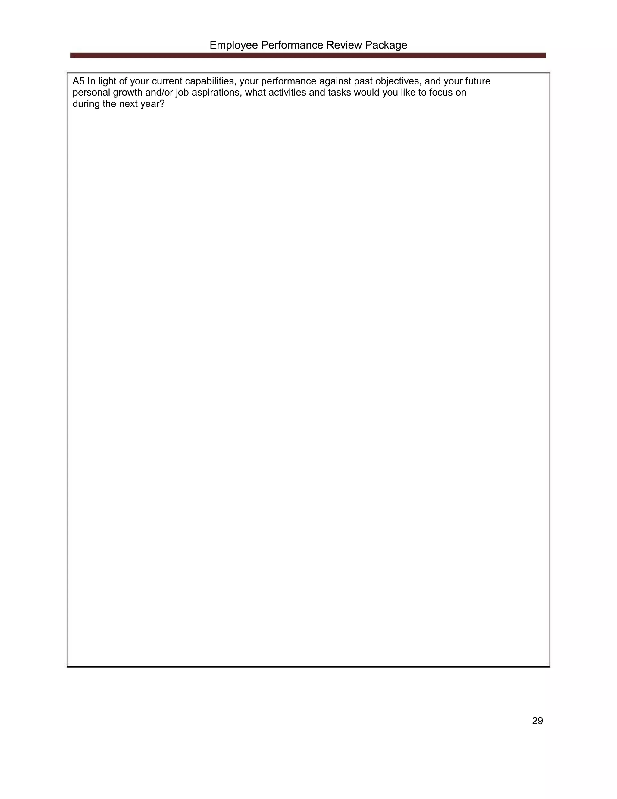 Employee Performance Review Package


A5 In light of your current capabilities, your performance against past objectives, and your future
personal growth and/or job aspirations, what activities and tasks would you like to focus on
during the next year?




                                                                                                      29
 
