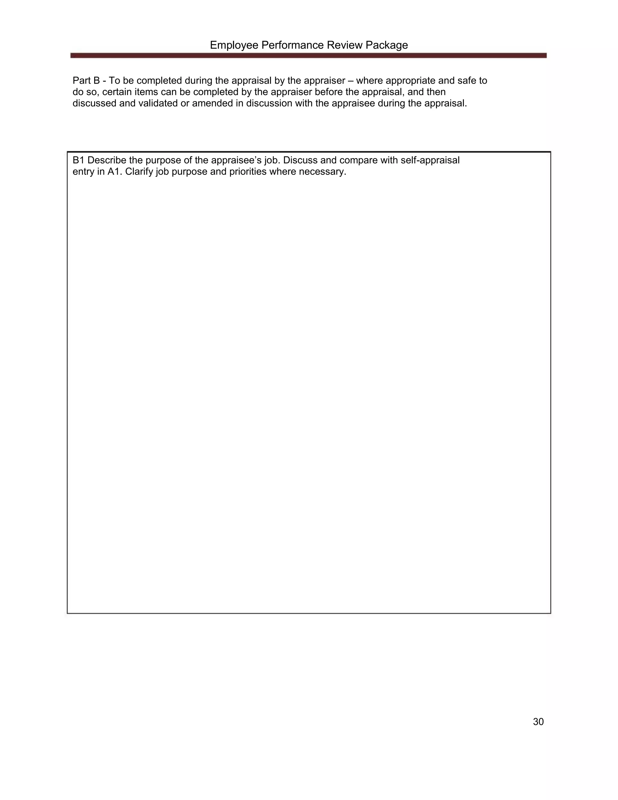 Employee Performance Review Package


Part B - To be completed during the appraisal by the appraiser – where appropriate and safe to
do so, certain items can be completed by the appraiser before the appraisal, and then
discussed and validated or amended in discussion with the appraisee during the appraisal.




B1 Describe the purpose of the appraisee’s job. Discuss and compare with self-appraisal
entry in A1. Clarify job purpose and priorities where necessary.




                                                                                                 30
 