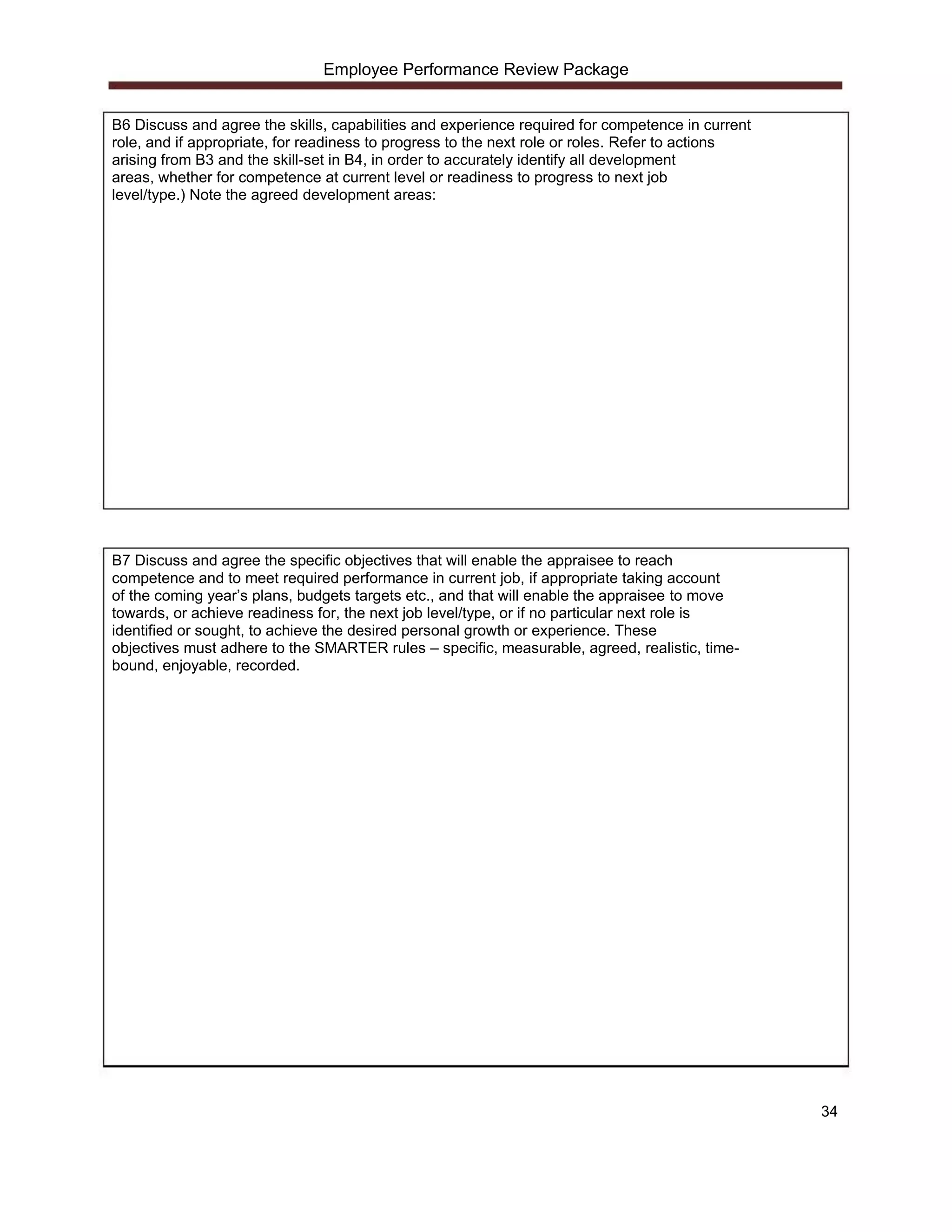 Employee Performance Review Package


B6 Discuss and agree the skills, capabilities and experience required for competence in current
role, and if appropriate, for readiness to progress to the next role or roles. Refer to actions
arising from B3 and the skill-set in B4, in order to accurately identify all development
areas, whether for competence at current level or readiness to progress to next job
level/type.) Note the agreed development areas:




B7 Discuss and agree the specific objectives that will enable the appraisee to reach
competence and to meet required performance in current job, if appropriate taking account
of the coming year’s plans, budgets targets etc., and that will enable the appraisee to move
towards, or achieve readiness for, the next job level/type, or if no particular next role is
identified or sought, to achieve the desired personal growth or experience. These
objectives must adhere to the SMARTER rules – specific, measurable, agreed, realistic, time-
bound, enjoyable, recorded.




                                                                                                  34
 