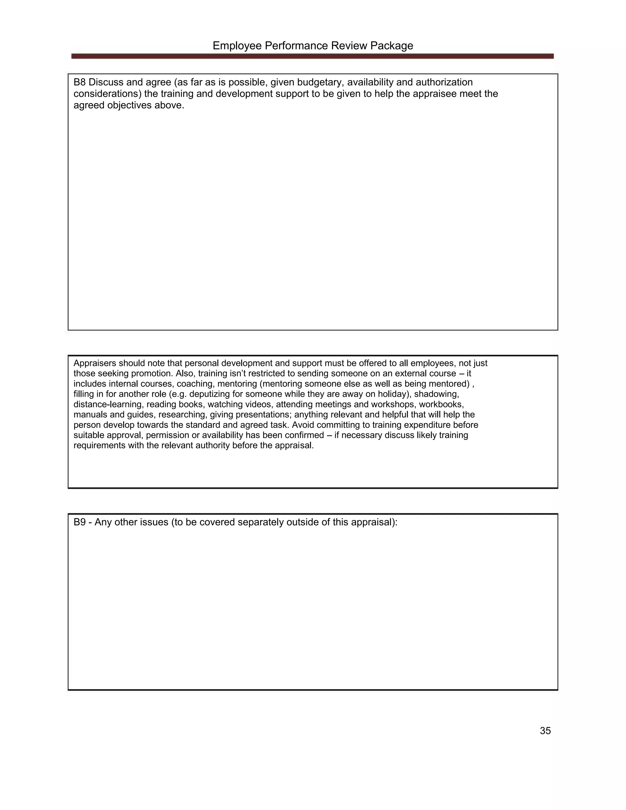 Employee Performance Review Package


B8 Discuss and agree (as far as is possible, given budgetary, availability and authorization
considerations) the training and development support to be given to help the appraisee meet the
agreed objectives above.




Appraisers should note that personal development and support must be offered to all employees, not just
those seeking promotion. Also, training isn’t restricted to sending someone on an external course – it
includes internal courses, coaching, mentoring (mentoring someone else as well as being mentored) ,
filling in for another role (e.g. deputizing for someone while they are away on holiday), shadowing,
distance-learning, reading books, watching videos, attending meetings and workshops, workbooks,
manuals and guides, researching, giving presentations; anything relevant and helpful that will help the
person develop towards the standard and agreed task. Avoid committing to training expenditure before
suitable approval, permission or availability has been confirmed – if necessary discuss likely training
requirements with the relevant authority before the appraisal.




B9 - Any other issues (to be covered separately outside of this appraisal):




                                                                                                          35
 