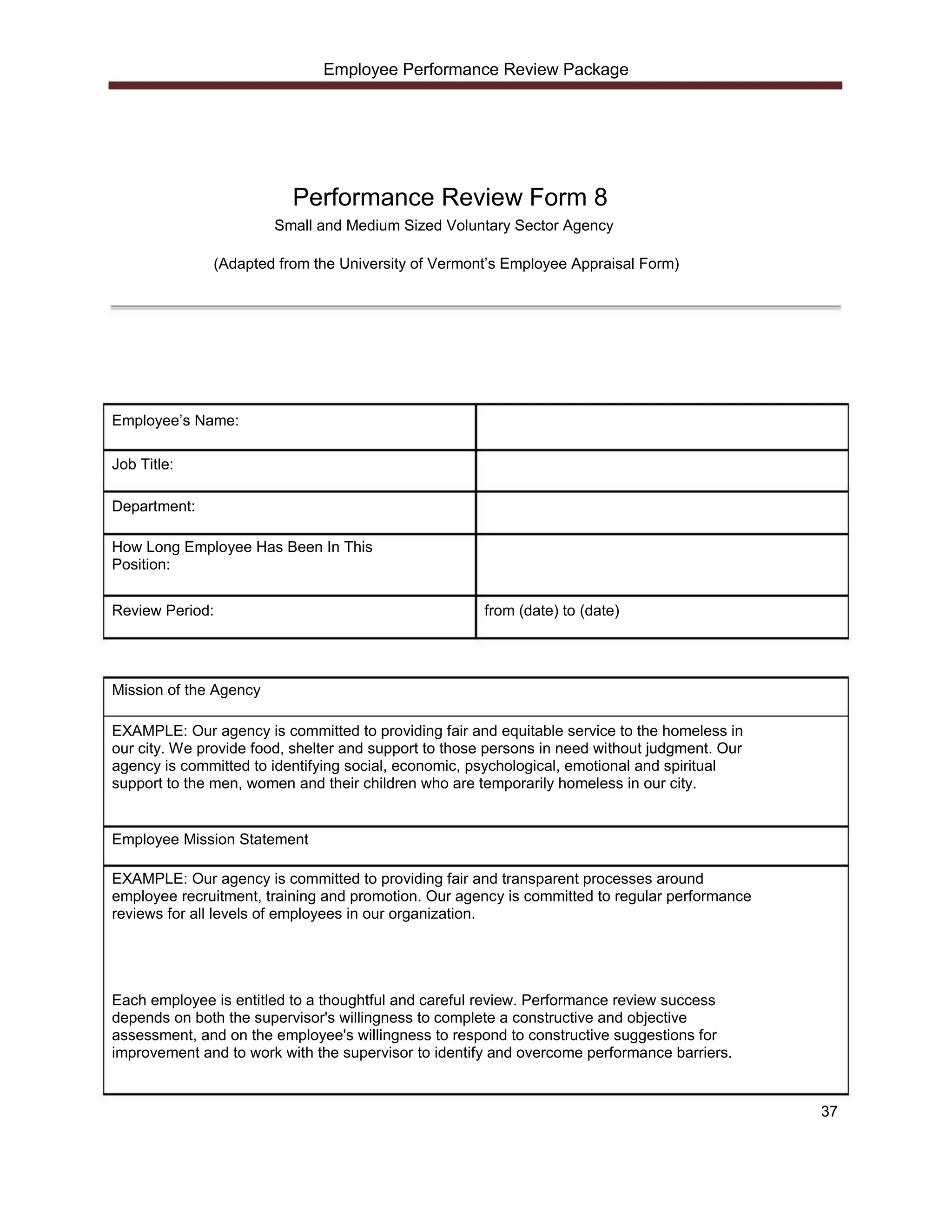 Employee Performance Review Package




                          Performance Review Form 8
                        Small and Medium Sized Voluntary Sector Agency

              (Adapted from the University of Vermont’s Employee Appraisal Form)




Employee’s Name:

Job Title:

Department:

How Long Employee Has Been In This
Position:


Review Period:                                        from (date) to (date)




Mission of the Agency

EXAMPLE: Our agency is committed to providing fair and equitable service to the homeless in
our city. We provide food, shelter and support to those persons in need without judgment. Our
agency is committed to identifying social, economic, psychological, emotional and spiritual
support to the men, women and their children who are temporarily homeless in our city.


Employee Mission Statement

EXAMPLE: Our agency is committed to providing fair and transparent processes around
employee recruitment, training and promotion. Our agency is committed to regular performance
reviews for all levels of employees in our organization.




Each employee is entitled to a thoughtful and careful review. Performance review success
depends on both the supervisor's willingness to complete a constructive and objective
assessment, and on the employee's willingness to respond to constructive suggestions for
improvement and to work with the supervisor to identify and overcome performance barriers.


                                                                                                37
 