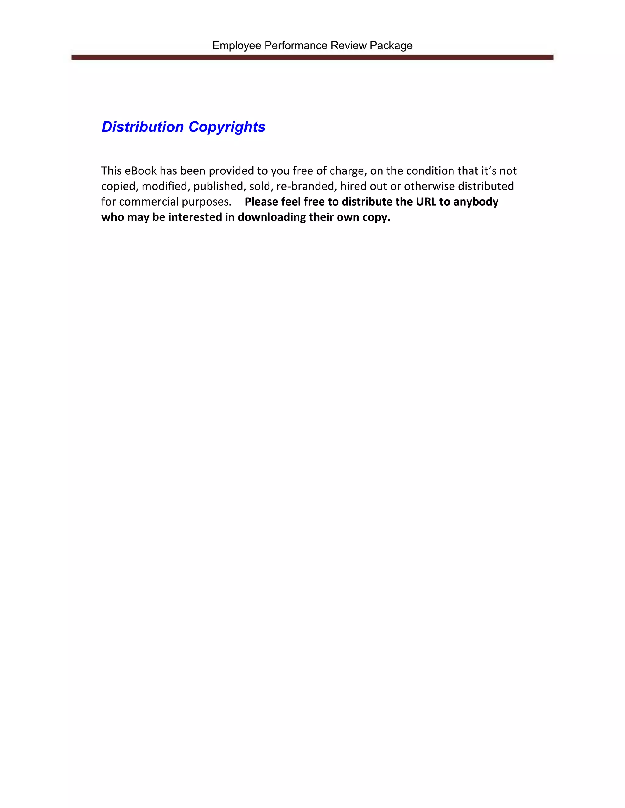 Employee Performance Review Package




Distribution Copyrights

This eBook has been provided to you free of charge, on the condition that it’s not
copied, modified, published, sold, re-branded, hired out or otherwise distributed
for commercial purposes. Please feel free to distribute the URL to anybody
who may be interested in downloading their own copy.
 