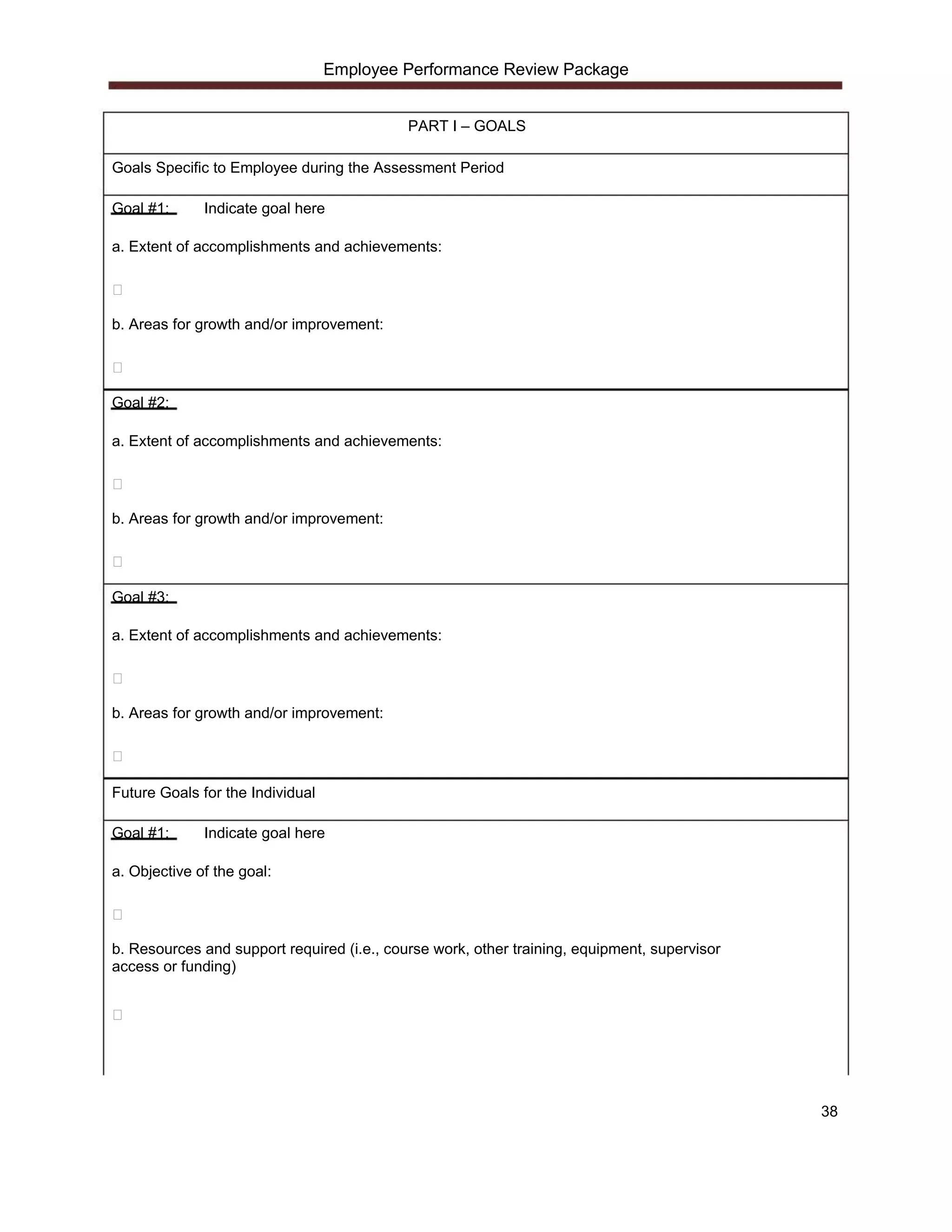 Employee Performance Review Package


                                            PART I – GOALS

Goals Specific to Employee during the Assessment Period

Goal #1:      Indicate goal here

a. Extent of accomplishments and achievements:




b. Areas for growth and/or improvement:




Goal #2:

a. Extent of accomplishments and achievements:




b. Areas for growth and/or improvement:




Goal #3:

a. Extent of accomplishments and achievements:




b. Areas for growth and/or improvement:




Future Goals for the Individual

Goal #1:      Indicate goal here

a. Objective of the goal:




b. Resources and support required (i.e., course work, other training, equipment, supervisor
access or funding)




                                                                                              38
 
