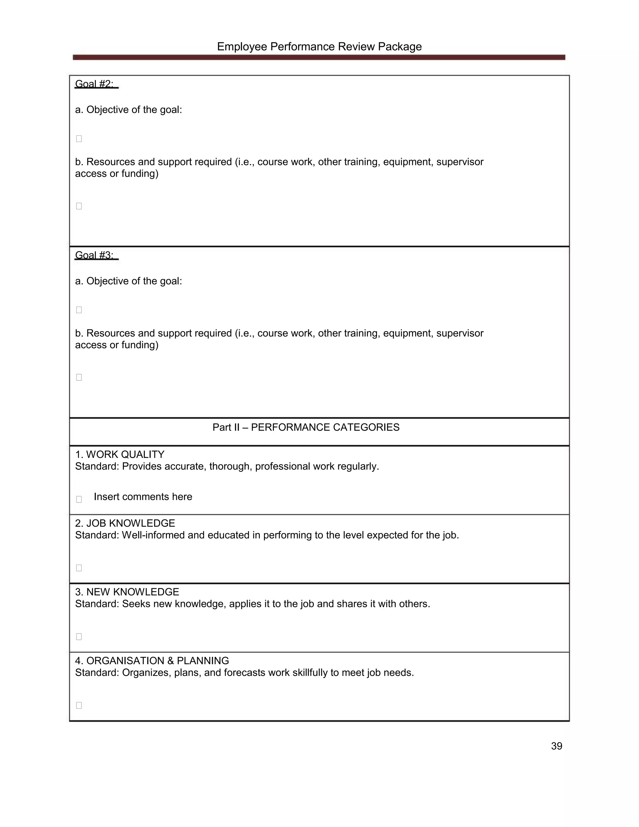 Employee Performance Review Package


Goal #2:

a. Objective of the goal:




b. Resources and support required (i.e., course work, other training, equipment, supervisor
access or funding)




Goal #3:

a. Objective of the goal:




b. Resources and support required (i.e., course work, other training, equipment, supervisor
access or funding)




                              Part II – PERFORMANCE CATEGORIES

1. WORK QUALITY
Standard: Provides accurate, thorough, professional work regularly.

    Insert comments here

2. JOB KNOWLEDGE
Standard: Well-informed and educated in performing to the level expected for the job.




3. NEW KNOWLEDGE
Standard: Seeks new knowledge, applies it to the job and shares it with others.




4. ORGANISATION & PLANNING
Standard: Organizes, plans, and forecasts work skillfully to meet job needs.




                                                                                              39
 