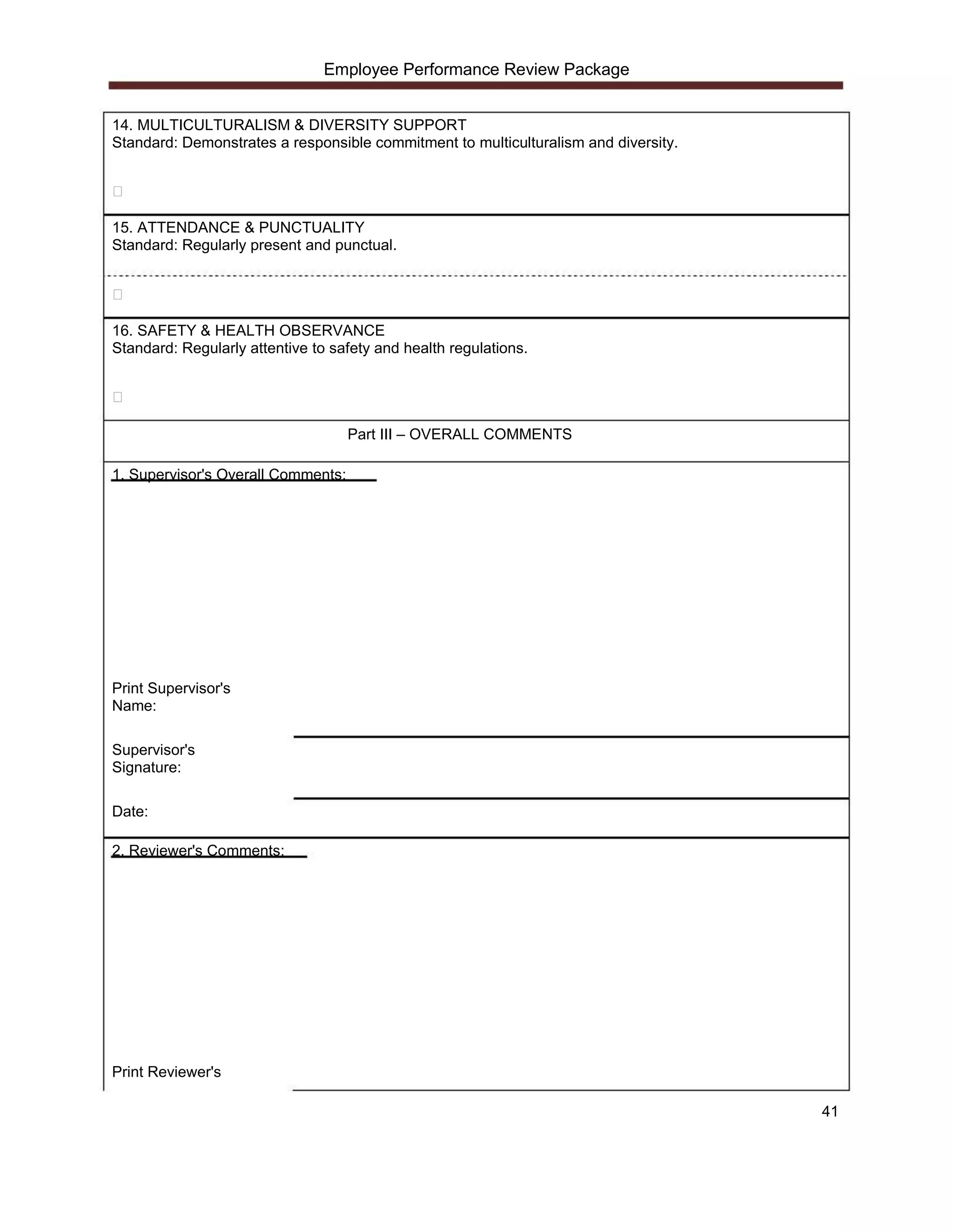 Employee Performance Review Package


14. MULTICULTURALISM & DIVERSITY SUPPORT
Standard: Demonstrates a responsible commitment to multiculturalism and diversity.




15. ATTENDANCE & PUNCTUALITY
Standard: Regularly present and punctual.




16. SAFETY & HEALTH OBSERVANCE
Standard: Regularly attentive to safety and health regulations.




                                    Part III – OVERALL COMMENTS

1. Supervisor's Overall Comments:




Print Supervisor's
Name:

Supervisor's
Signature:

Date:

2. Reviewer's Comments:




Print Reviewer's

                                                                                     41
 