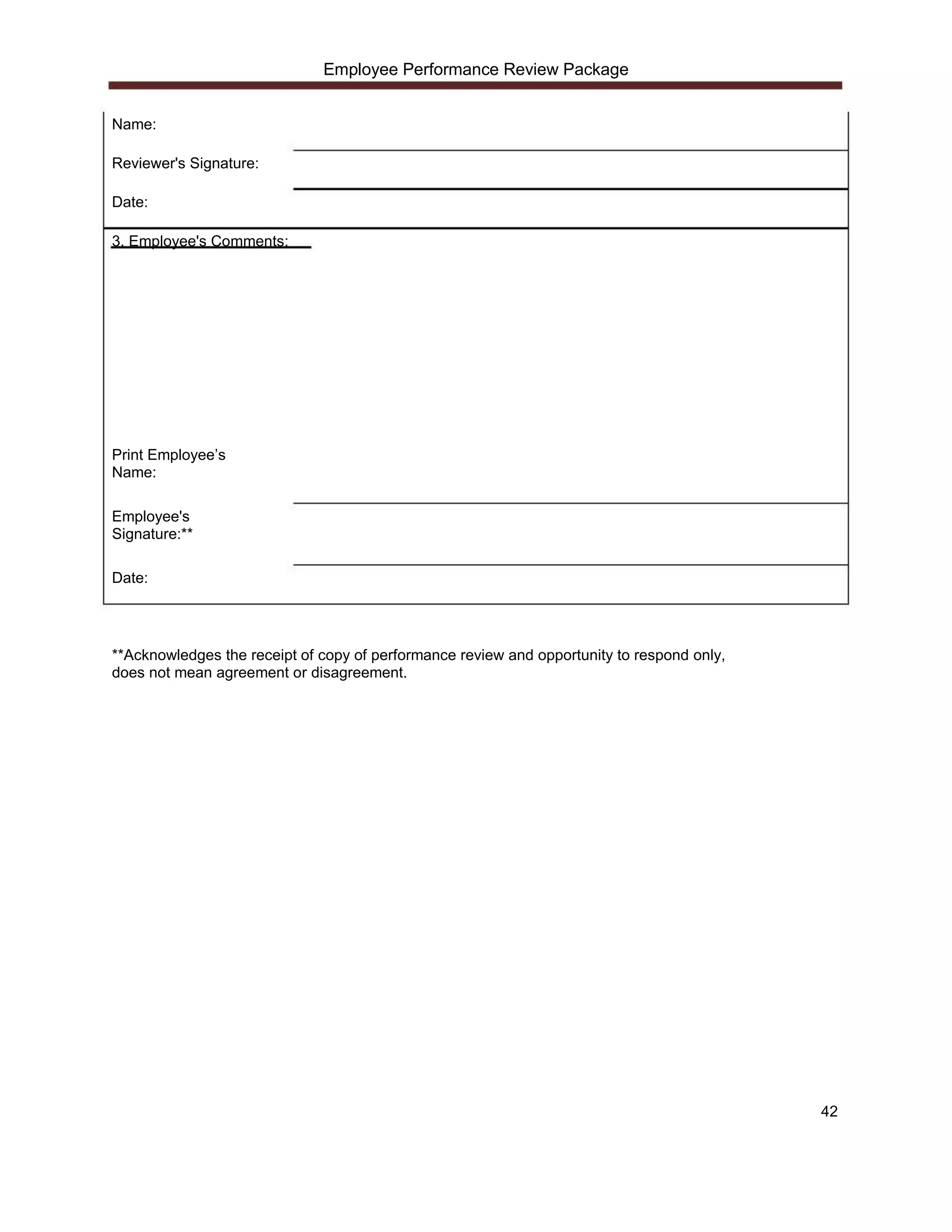 Employee Performance Review Package


Name:

Reviewer's Signature:

Date:

3. Employee's Comments:




Print Employee’s
Name:

Employee's
Signature:**

Date:




**Acknowledges the receipt of copy of performance review and opportunity to respond only,
does not mean agreement or disagreement.




                                                                                            42
 
