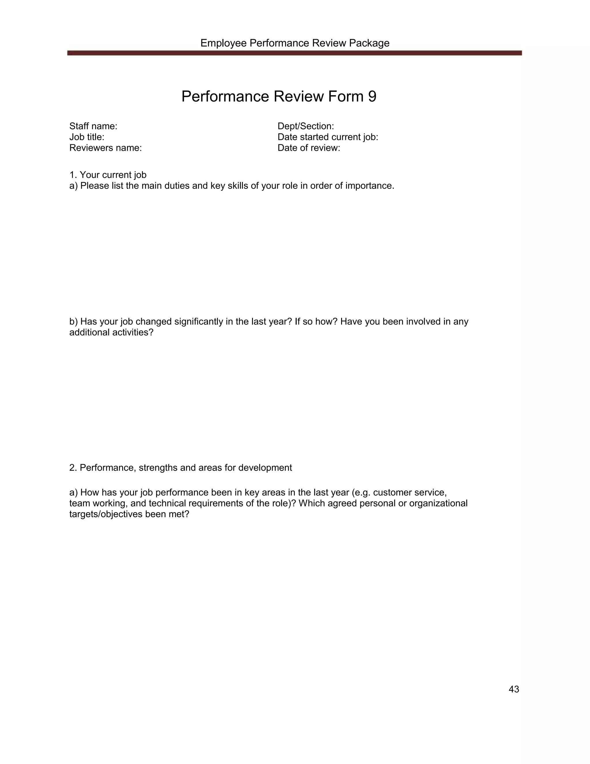 Employee Performance Review Package




                            Performance Review Form 9
Staff name:                                         Dept/Section:
Job title:                                          Date started current job:
Reviewers name:                                     Date of review:

1. Your current job
a) Please list the main duties and key skills of your role in order of importance.




b) Has your job changed significantly in the last year? If so how? Have you been involved in any
additional activities?




2. Performance, strengths and areas for development

a) How has your job performance been in key areas in the last year (e.g. customer service,
team working, and technical requirements of the role)? Which agreed personal or organizational
targets/objectives been met?




                                                                                                   43
 