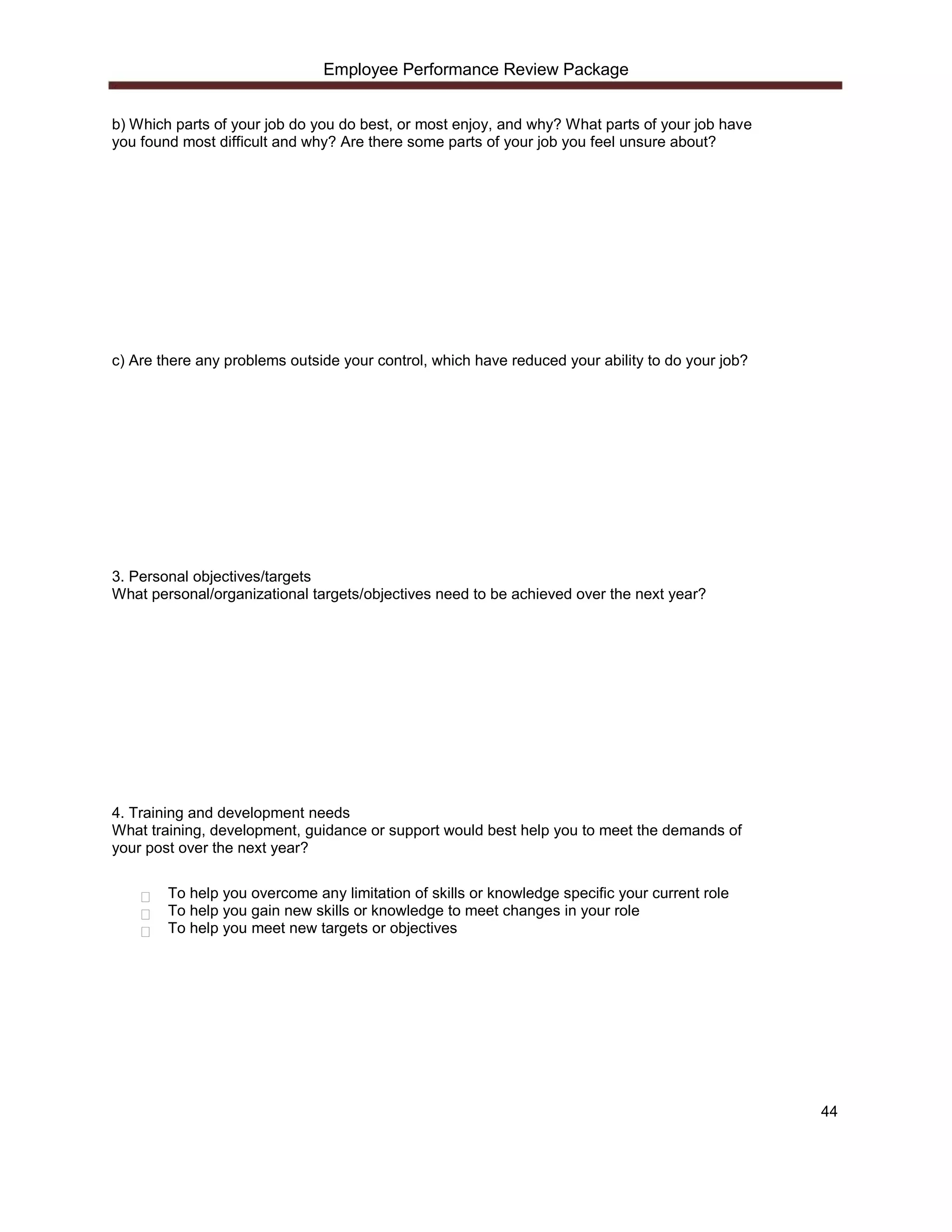 Employee Performance Review Package


b) Which parts of your job do you do best, or most enjoy, and why? What parts of your job have
you found most difficult and why? Are there some parts of your job you feel unsure about?




c) Are there any problems outside your control, which have reduced your ability to do your job?




3. Personal objectives/targets
What personal/organizational targets/objectives need to be achieved over the next year?




4. Training and development needs
What training, development, guidance or support would best help you to meet the demands of
your post over the next year?

        To help you overcome any limitation of skills or knowledge specific your current role
        To help you gain new skills or knowledge to meet changes in your role
        To help you meet new targets or objectives




                                                                                                  44
 