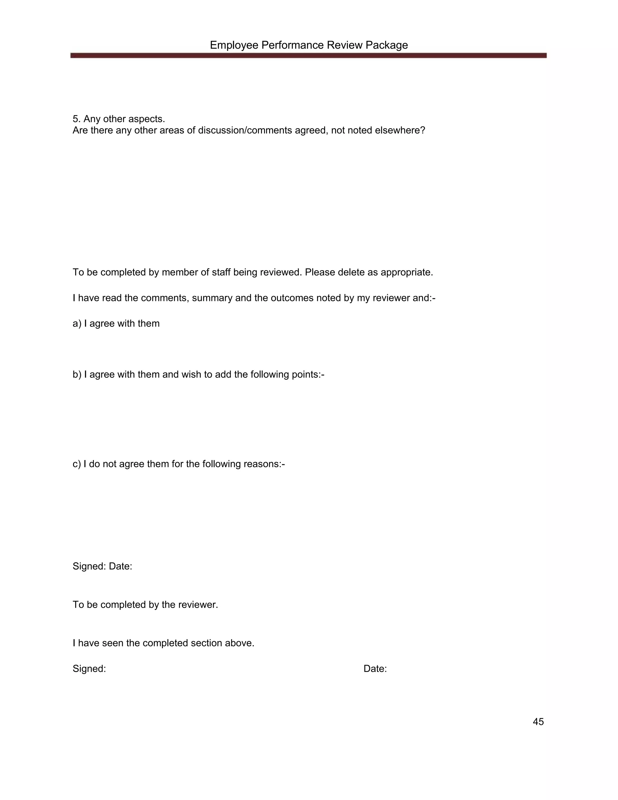 Employee Performance Review Package




5. Any other aspects.
Are there any other areas of discussion/comments agreed, not noted elsewhere?




To be completed by member of staff being reviewed. Please delete as appropriate.

I have read the comments, summary and the outcomes noted by my reviewer and:-

a) I agree with them




b) I agree with them and wish to add the following points:-




c) I do not agree them for the following reasons:-




Signed: Date:


To be completed by the reviewer.


I have seen the completed section above.

Signed:                                                         Date:




                                                                                   45
 