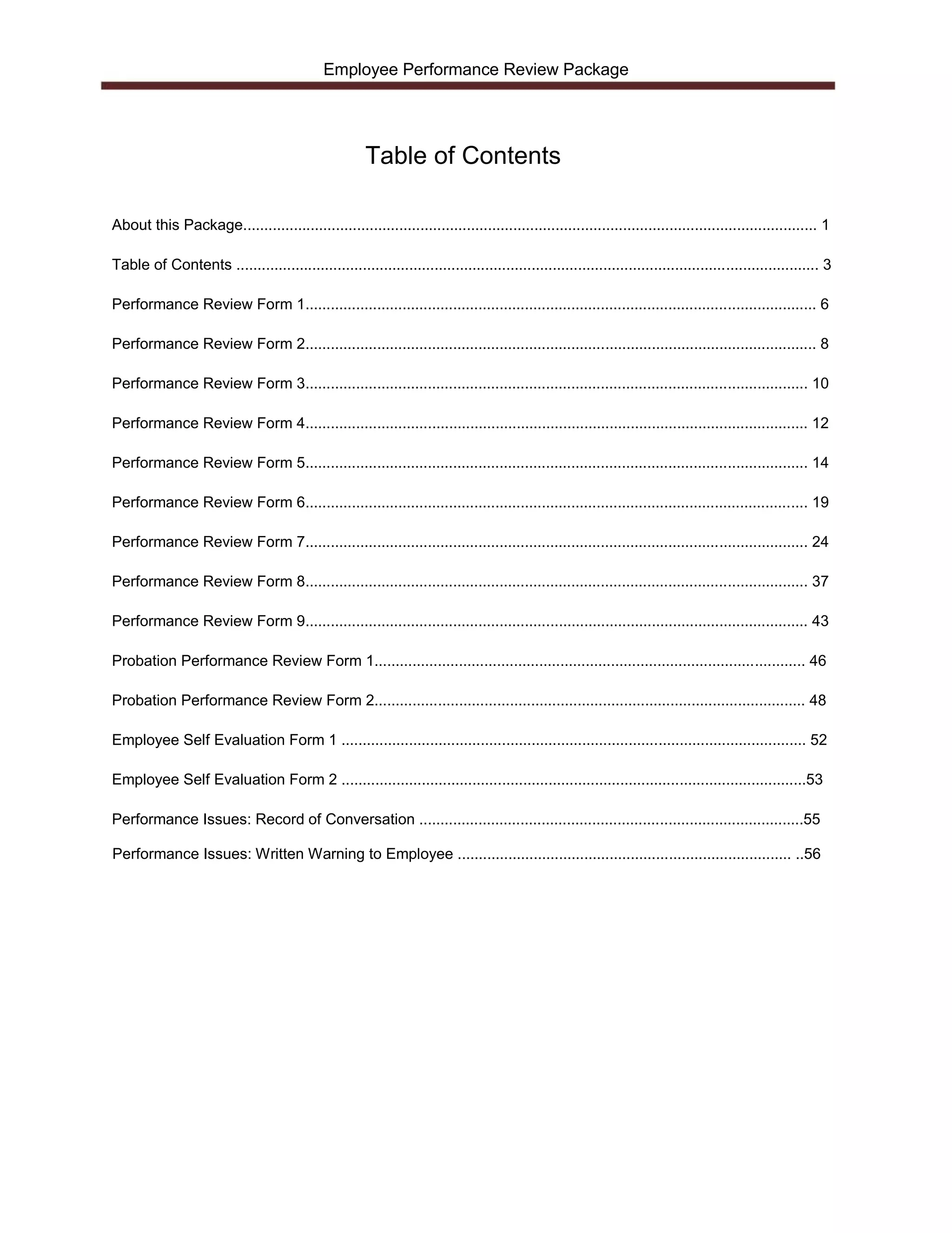Employee Performance Review Package




                                                       Table of Contents

About this Package........................................................................................................................................ 1

Table of Contents .......................................................................................................................................... 3

Performance Review Form 1......................................................................................................................... 6

Performance Review Form 2......................................................................................................................... 8

Performance Review Form 3....................................................................................................................... 10

Performance Review Form 4....................................................................................................................... 12

Performance Review Form 5....................................................................................................................... 14

Performance Review Form 6....................................................................................................................... 19

Performance Review Form 7....................................................................................................................... 24

Performance Review Form 8....................................................................................................................... 37

Performance Review Form 9....................................................................................................................... 43

Probation Performance Review Form 1...................................................................................................... 46

Probation Performance Review Form 2...................................................................................................... 48

Employee Self Evaluation Form 1 .............................................................................................................. 52

Employee Self Evaluation Form 2 ..............................................................................................................53

Performance Issues: Record of Conversation ...........................................................................................55

Performance Issues: Written Warning to Employee ............................................................................... ..56
 