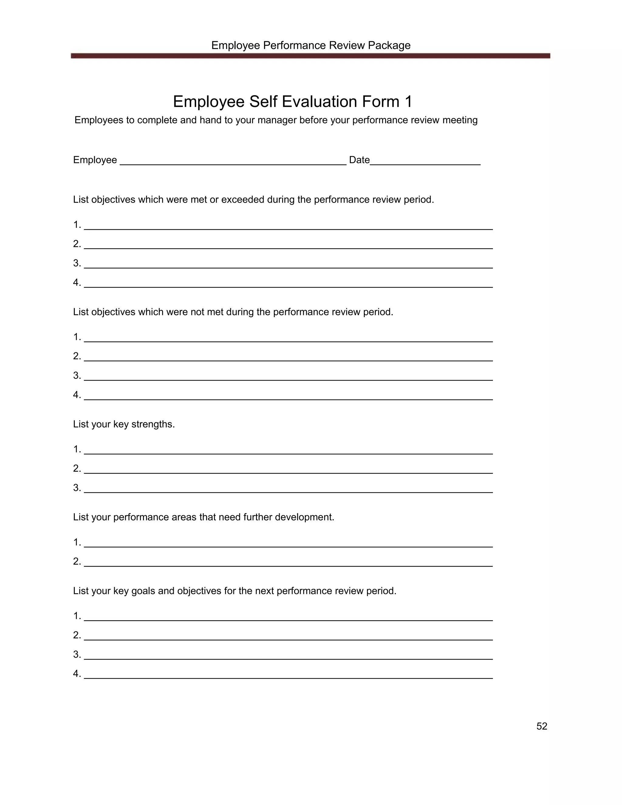 Employee Performance Review Package




                       Employee Self Evaluation Form 1
Employees to complete and hand to your manager before your performance review meeting



Employee _________________________________________ Date____________________



List objectives which were met or exceeded during the performance review period.

1. __________________________________________________________________________
2. __________________________________________________________________________
3. __________________________________________________________________________
4. __________________________________________________________________________

List objectives which were not met during the performance review period.

1. __________________________________________________________________________
2. __________________________________________________________________________
3. __________________________________________________________________________
4. __________________________________________________________________________

List your key strengths.

1. __________________________________________________________________________
2. __________________________________________________________________________
3. __________________________________________________________________________

List your performance areas that need further development.

1. __________________________________________________________________________
2. __________________________________________________________________________

List your key goals and objectives for the next performance review period.

1. __________________________________________________________________________
2. __________________________________________________________________________
3. __________________________________________________________________________
4. __________________________________________________________________________




                                                                                        52
 