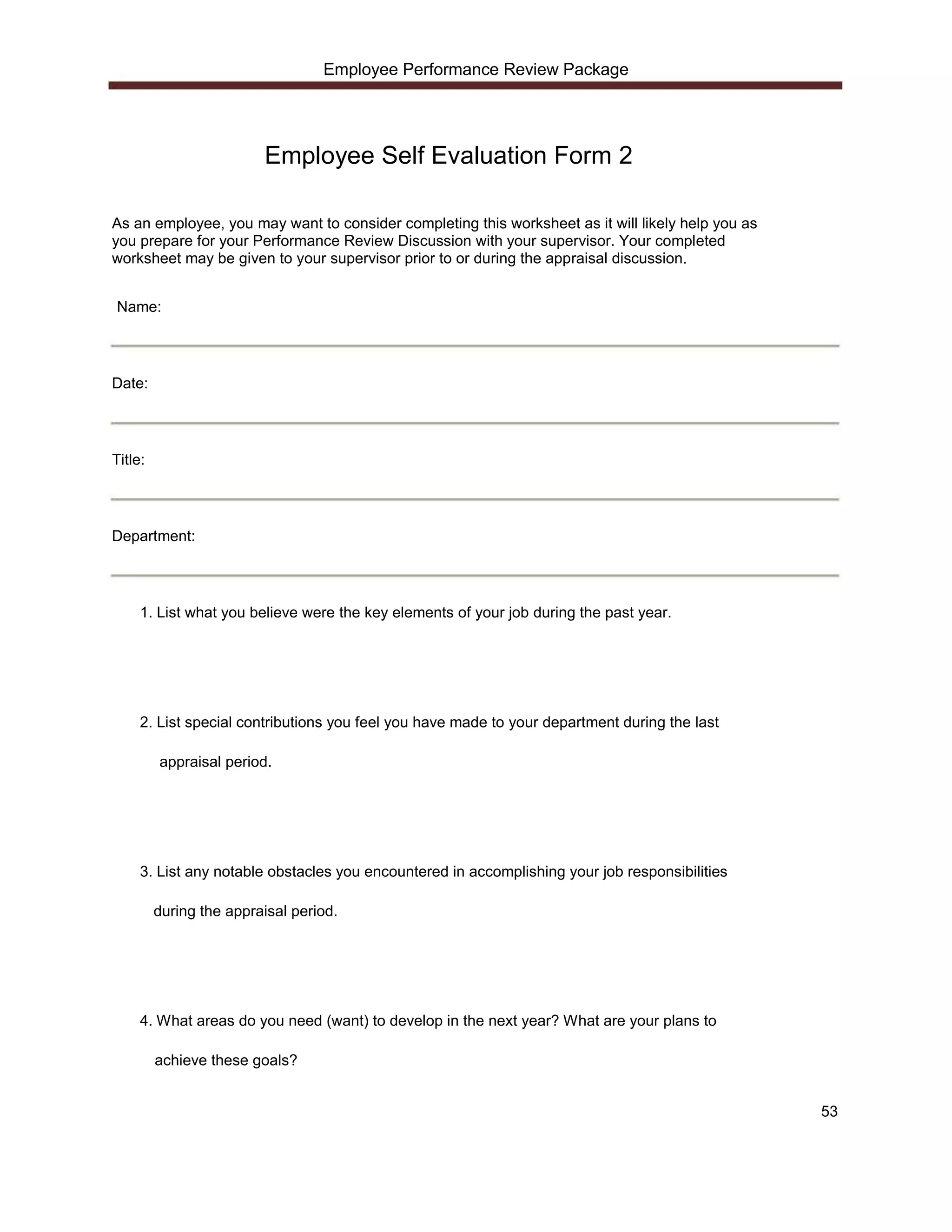 Employee Performance Review Package




                         Employee Self Evaluation Form 2

As an employee, you may want to consider completing this worksheet as it will likely help you as
you prepare for your Performance Review Discussion with your supervisor. Your completed
worksheet may be given to your supervisor prior to or during the appraisal discussion.


Name:




Date:




Title:




Department:




     1. List what you believe were the key elements of your job during the past year.




     2. List special contributions you feel you have made to your department during the last

         appraisal period.




     3. List any notable obstacles you encountered in accomplishing your job responsibilities

         during the appraisal period.




     4. What areas do you need (want) to develop in the next year? What are your plans to

         achieve these goals?


                                                                                                   53
 