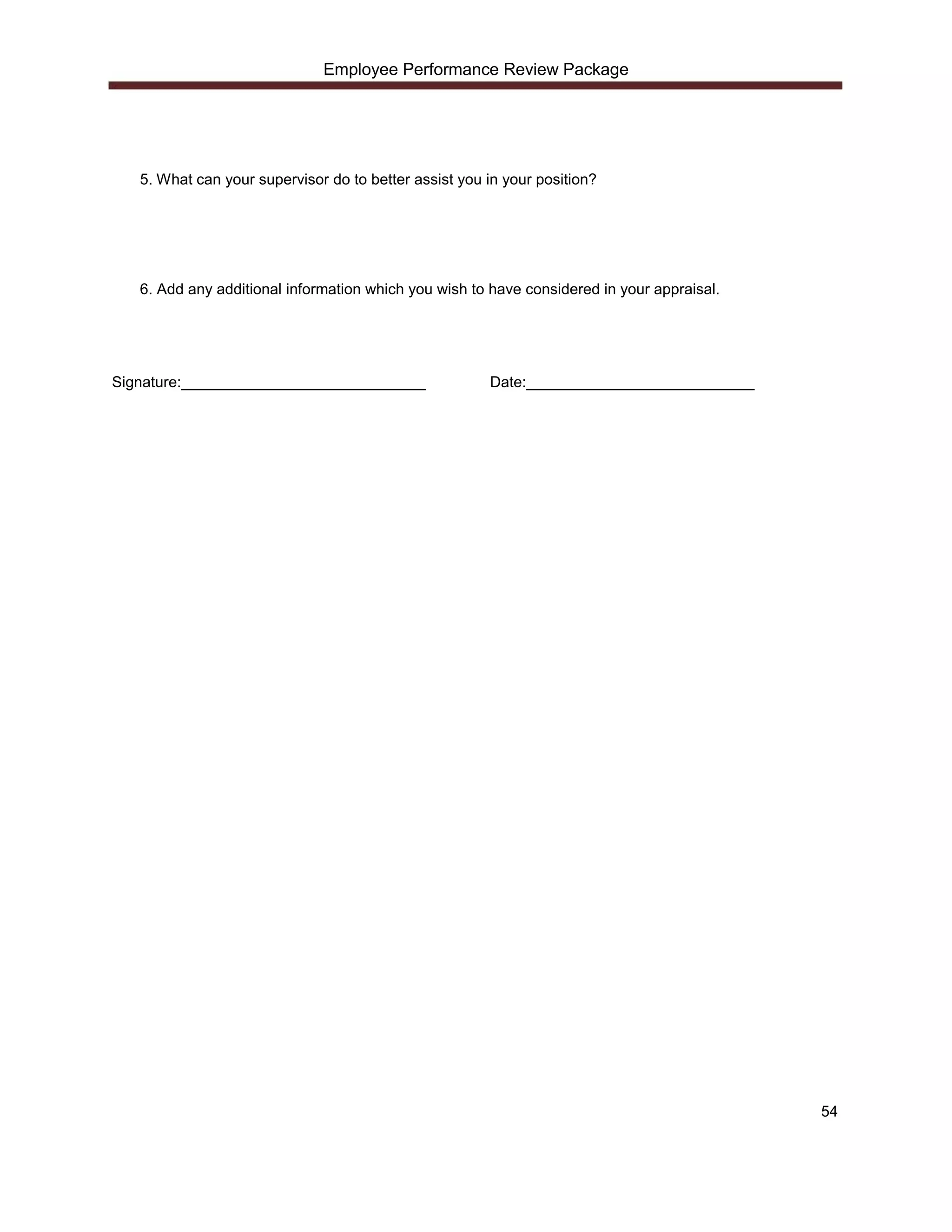 Employee Performance Review Package




   5. What can your supervisor do to better assist you in your position?




   6. Add any additional information which you wish to have considered in your appraisal.




Signature:_____________________________                Date:___________________________




                                                                                            54
 
