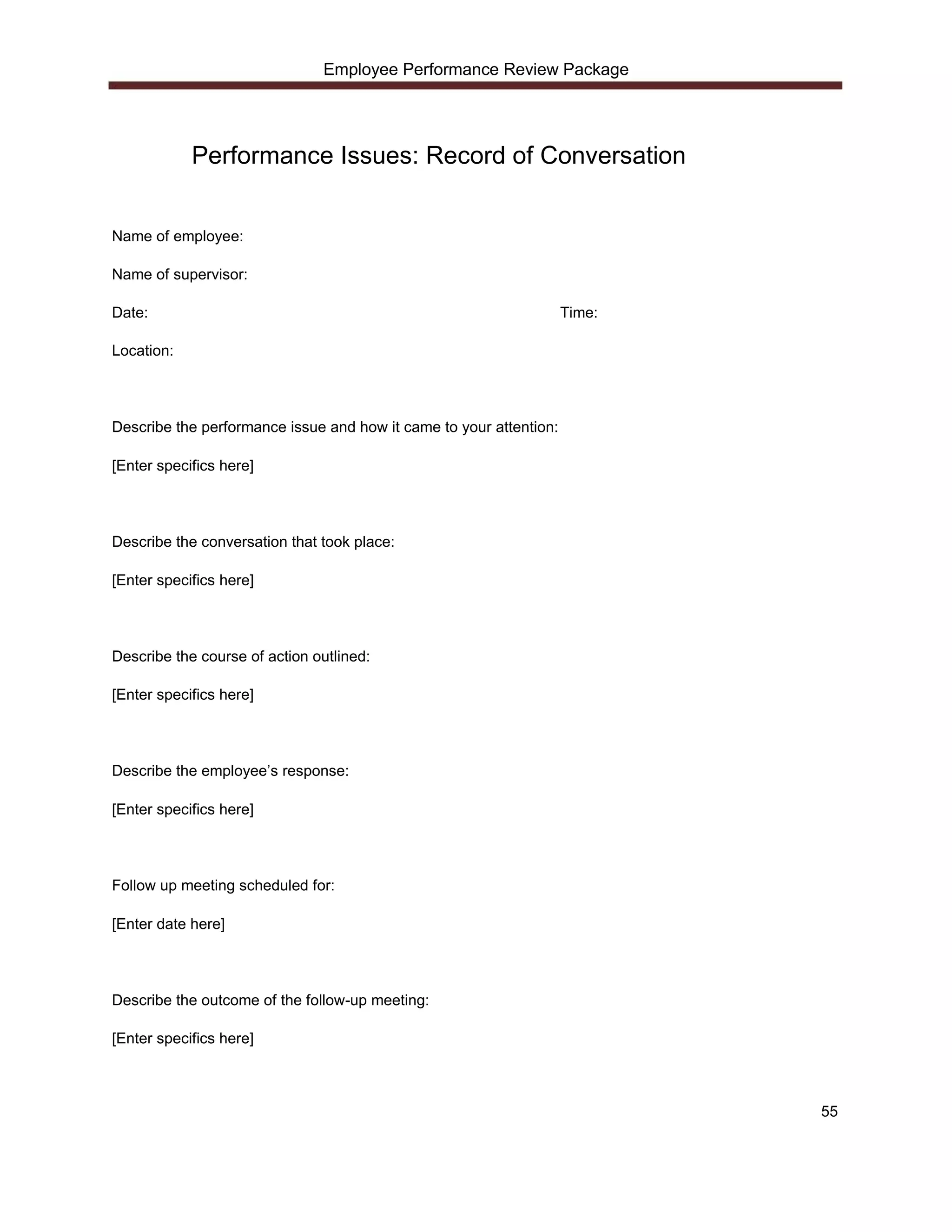 Employee Performance Review Package




            Performance Issues: Record of Conversation


Name of employee:

Name of supervisor:

Date:                                                               Time:

Location:




Describe the performance issue and how it came to your attention:

[Enter specifics here]




Describe the conversation that took place:

[Enter specifics here]




Describe the course of action outlined:

[Enter specifics here]




Describe the employee’s response:

[Enter specifics here]




Follow up meeting scheduled for:

[Enter date here]




Describe the outcome of the follow-up meeting:

[Enter specifics here]



                                                                            55
 