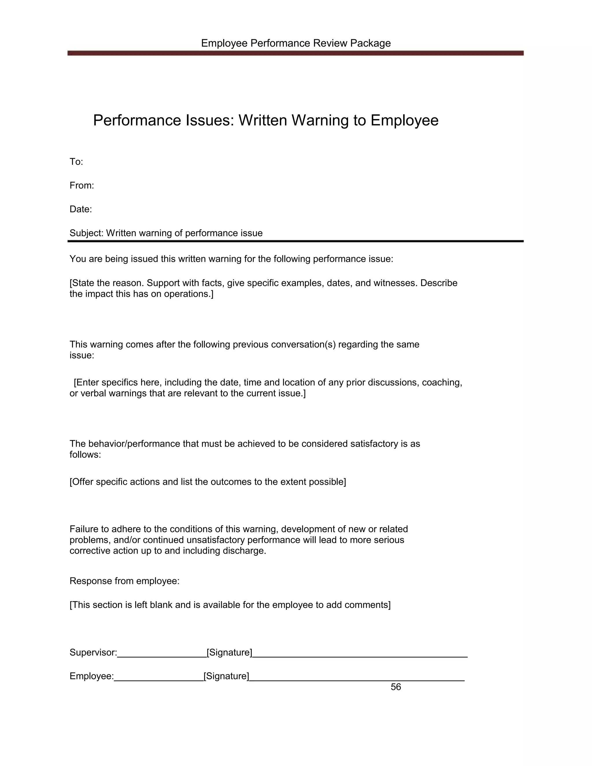 Employee Performance Review Package




        Performance Issues: Written Warning to Employee

To:

From:

Date:

Subject: Written warning of performance issue

You are being issued this written warning for the following performance issue:

[State the reason. Support with facts, give specific examples, dates, and witnesses. Describe
the impact this has on operations.]




This warning comes after the following previous conversation(s) regarding the same
issue:

 [Enter specifics here, including the date, time and location of any prior discussions, coaching,
or verbal warnings that are relevant to the current issue.]




The behavior/performance that must be achieved to be considered satisfactory is as
follows:

[Offer specific actions and list the outcomes to the extent possible]




Failure to adhere to the conditions of this warning, development of new or related
problems, and/or continued unsatisfactory performance will lead to more serious
corrective action up to and including discharge.


Response from employee:

[This section is left blank and is available for the employee to add comments]




Supervisor:_________________[Signature]_________________________________________

Employee:_________________[Signature]_________________________________________
                                                                56
 