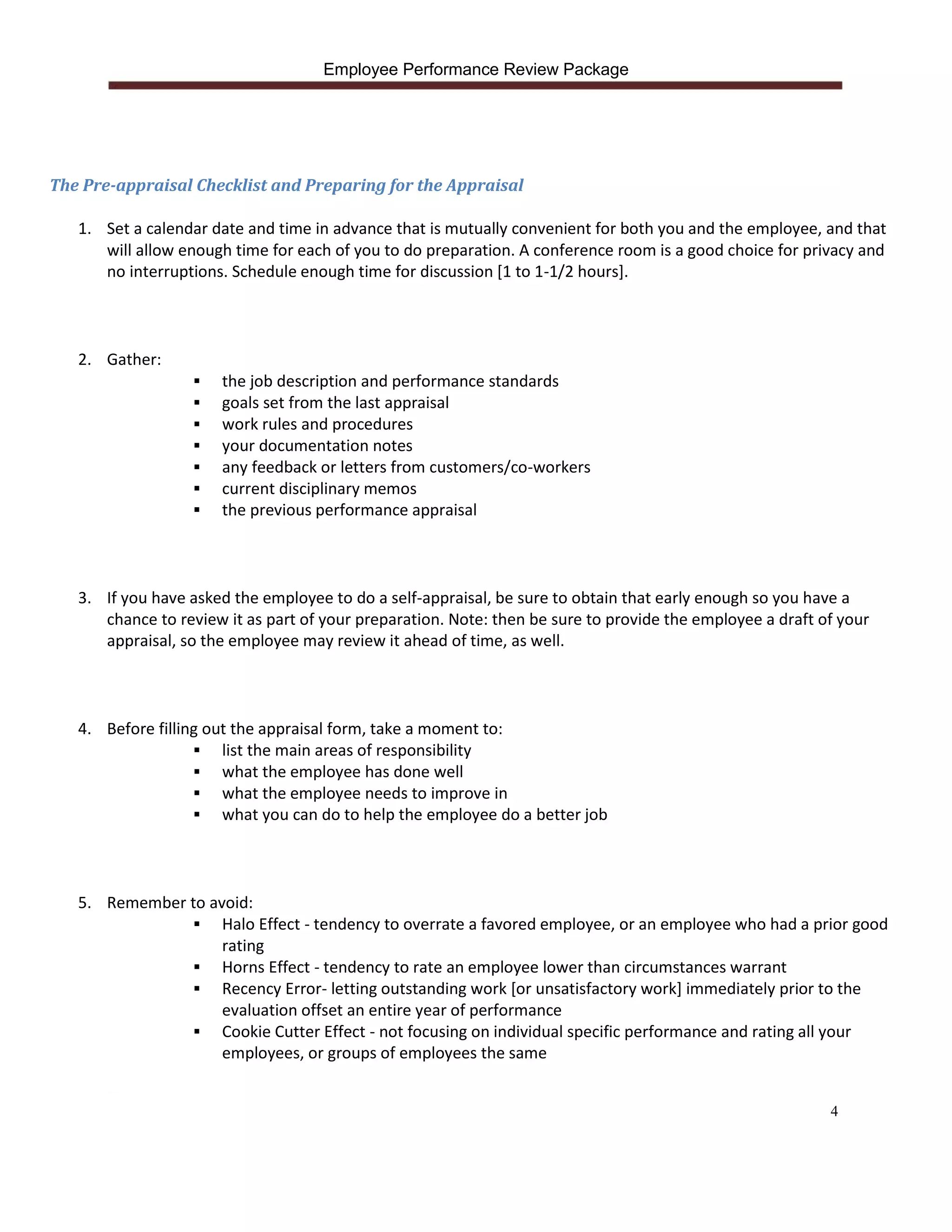 Employee Performance Review Package




The Pre-appraisal Checklist and Preparing for the Appraisal

   1. Set a calendar date and time in advance that is mutually convenient for both you and the employee, and that
      will allow enough time for each of you to do preparation. A conference room is a good choice for privacy and
      no interruptions. Schedule enough time for discussion [1 to 1-1/2 hours].



   2. Gather:
                      the job description and performance standards
                      goals set from the last appraisal
                      work rules and procedures
                      your documentation notes
                      any feedback or letters from customers/co-workers
                      current disciplinary memos
                      the previous performance appraisal



   3. If you have asked the employee to do a self-appraisal, be sure to obtain that early enough so you have a
      chance to review it as part of your preparation. Note: then be sure to provide the employee a draft of your
      appraisal, so the employee may review it ahead of time, as well.



   4. Before filling out the appraisal form, take a moment to:
                    list the main areas of responsibility
                    what the employee has done well
                    what the employee needs to improve in
                    what you can do to help the employee do a better job




   5. Remember to avoid:
                 Halo Effect - tendency to overrate a favored employee, or an employee who had a prior good
                    rating
                 Horns Effect - tendency to rate an employee lower than circumstances warrant
                 Recency Error- letting outstanding work [or unsatisfactory work] immediately prior to the
                    evaluation offset an entire year of performance
                 Cookie Cutter Effect - not focusing on individual specific performance and rating all your
                    employees, or groups of employees the same


                                                                                                           4
 
