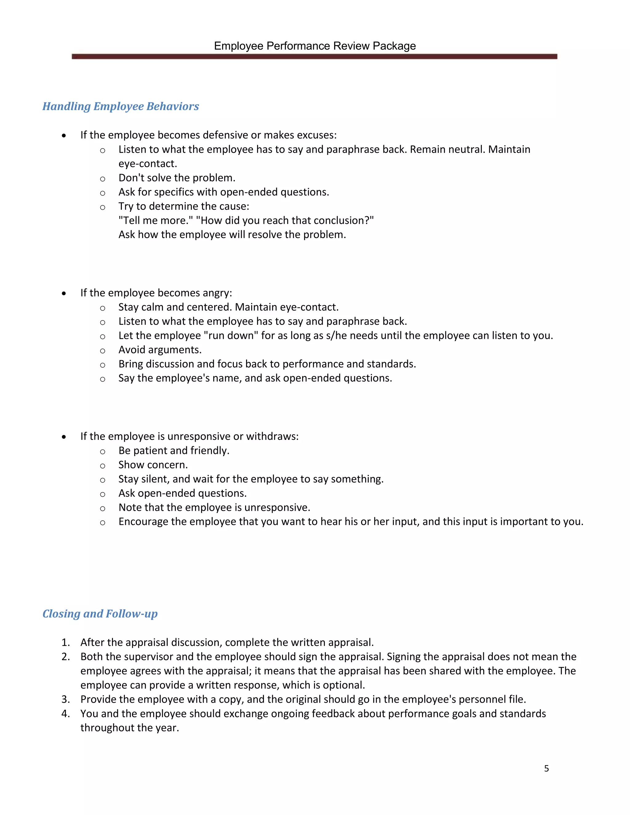 Employee Performance Review Package




Handling Employee Behaviors

      If the employee becomes defensive or makes excuses:
            o Listen to what the employee has to say and paraphrase back. Remain neutral. Maintain
                eye-contact.
            o Don't solve the problem.
            o Ask for specifics with open-ended questions.
            o Try to determine the cause:
                "Tell me more." "How did you reach that conclusion?"
                Ask how the employee will resolve the problem.



      If the employee becomes angry:
            o Stay calm and centered. Maintain eye-contact.
            o Listen to what the employee has to say and paraphrase back.
            o Let the employee "run down" for as long as s/he needs until the employee can listen to you.
            o Avoid arguments.
            o Bring discussion and focus back to performance and standards.
            o Say the employee's name, and ask open-ended questions.




      If the employee is unresponsive or withdraws:
            o Be patient and friendly.
            o Show concern.
            o Stay silent, and wait for the employee to say something.
            o Ask open-ended questions.
            o Note that the employee is unresponsive.
            o Encourage the employee that you want to hear his or her input, and this input is important to you.




Closing and Follow-up

   1. After the appraisal discussion, complete the written appraisal.
   2. Both the supervisor and the employee should sign the appraisal. Signing the appraisal does not mean the
      employee agrees with the appraisal; it means that the appraisal has been shared with the employee. The
      employee can provide a written response, which is optional.
   3. Provide the employee with a copy, and the original should go in the employee's personnel file.
   4. You and the employee should exchange ongoing feedback about performance goals and standards
      throughout the year.


                                                                                                       5
 