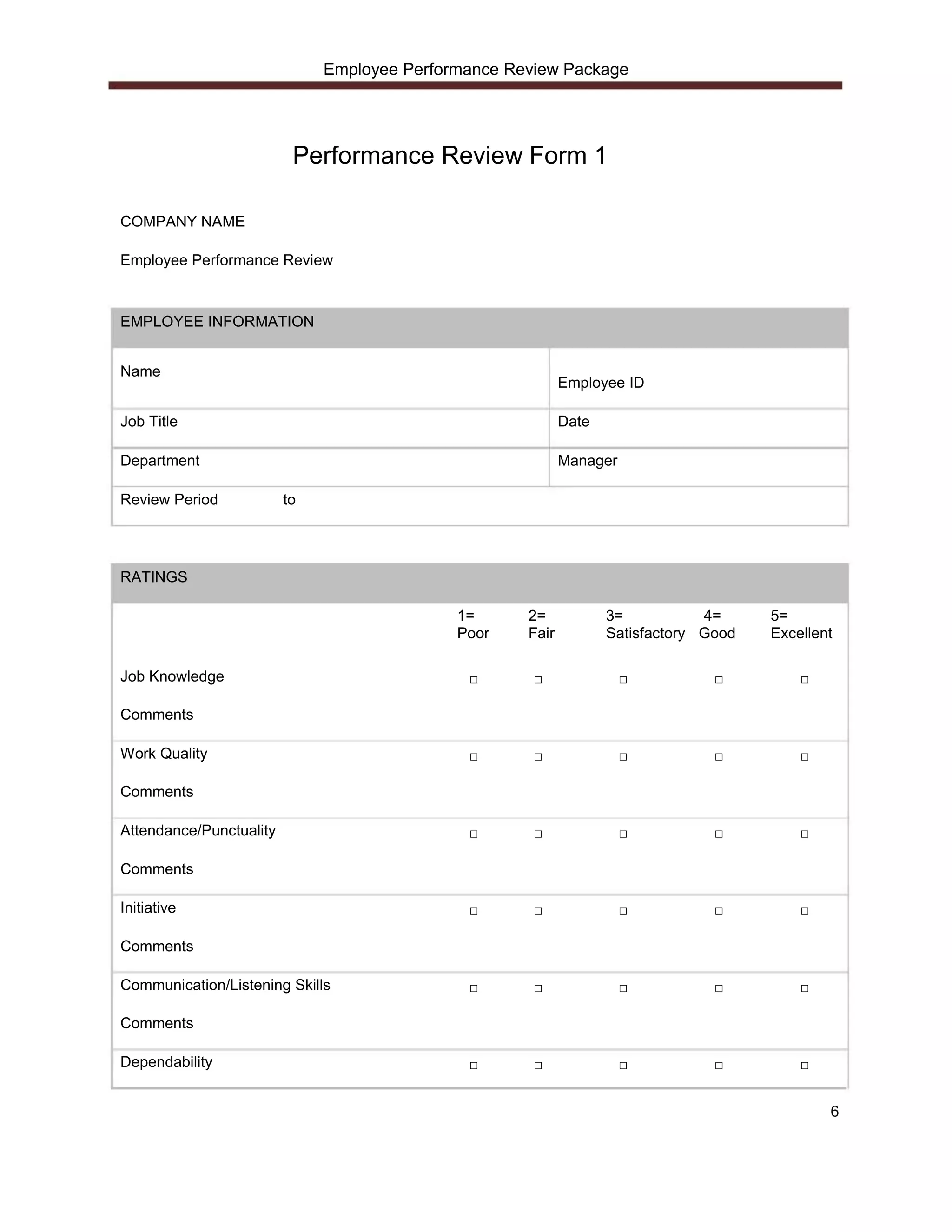 Employee Performance Review Package




                          Performance Review Form 1

COMPANY NAME

Employee Performance Review



EMPLOYEE INFORMATION


Name
                                                            Employee ID

Job Title                                                   Date

Department                                                  Manager

Review Period            to




RATINGS

                                             1=      2=            3=           4=     5=
                                             Poor    Fair          Satisfactory Good   Excellent

Job Knowledge                                 □       □               □          □         □

Comments

Work Quality                                  □       □               □          □         □

Comments

Attendance/Punctuality                        □       □               □          □         □

Comments

Initiative                                    □       □               □          □         □

Comments

Communication/Listening Skills                □       □               □          □         □

Comments

Dependability                                 □       □               □          □         □


                                                                                               6
 