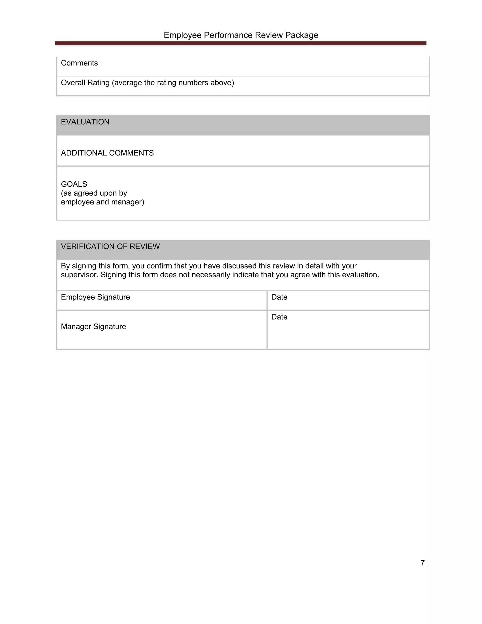 Employee Performance Review Package


Comments

Overall Rating (average the rating numbers above)




EVALUATION



ADDITIONAL COMMENTS



GOALS
(as agreed upon by
employee and manager)




VERIFICATION OF REVIEW

By signing this form, you confirm that you have discussed this review in detail with your
supervisor. Signing this form does not necessarily indicate that you agree with this evaluation.

Employee Signature                                             Date

                                                               Date
Manager Signature




                                                                                                   7
 