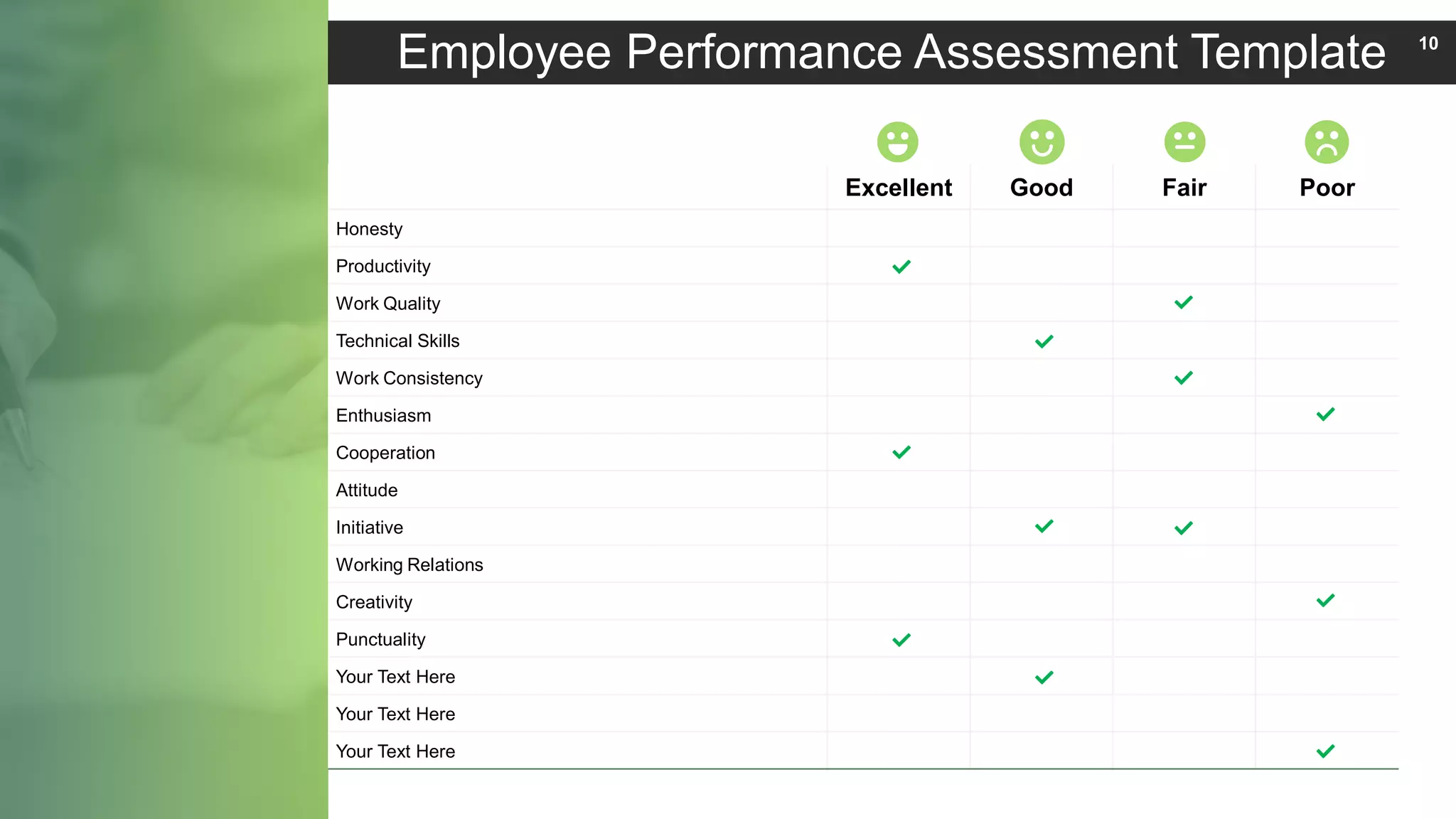 Excellent Good Fair Poor
Honesty
Productivity
Work Quality
Technical Skills
Work Consistency
Enthusiasm
Cooperation
Attitude
Initiative
Working Relations
Creativity
Punctuality
Your Text Here
Your Text Here
Your Text Here
Employee Performance Assessment Template 10
 