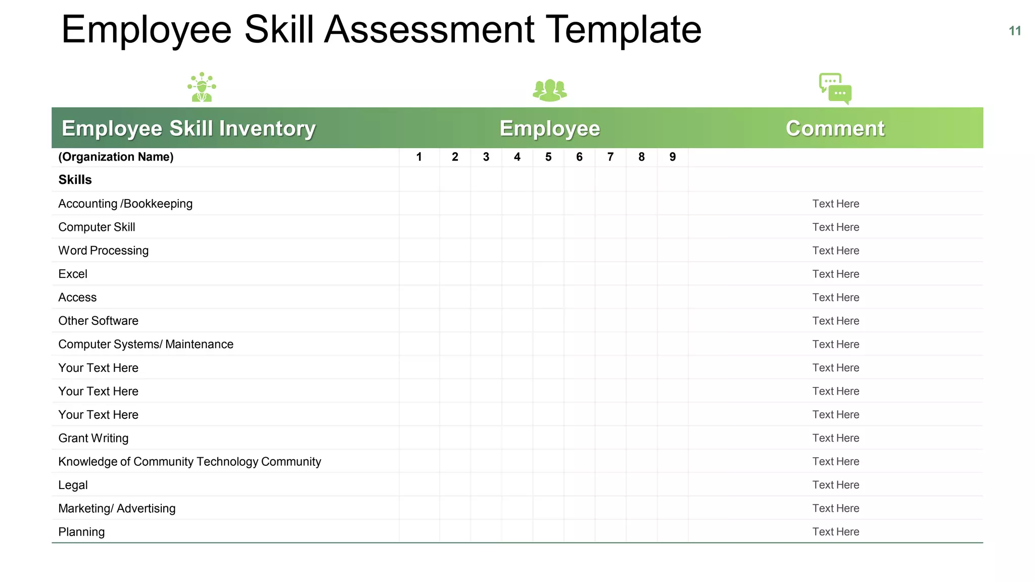 Employee Skill Assessment Template 11
(Organization Name) 1 2 3 4 5 6 7 8 9
Skills
Accounting /Bookkeeping Text Here
Computer Skill Text Here
Word Processing Text Here
Excel Text Here
Access Text Here
Other Software Text Here
Computer Systems/ Maintenance Text Here
Your Text Here Text Here
Your Text Here Text Here
Your Text Here Text Here
Grant Writing Text Here
Knowledge of Community Technology Community Text Here
Legal Text Here
Marketing/ Advertising Text Here
Planning Text Here
Employee Skill Inventory Employee Comment
 