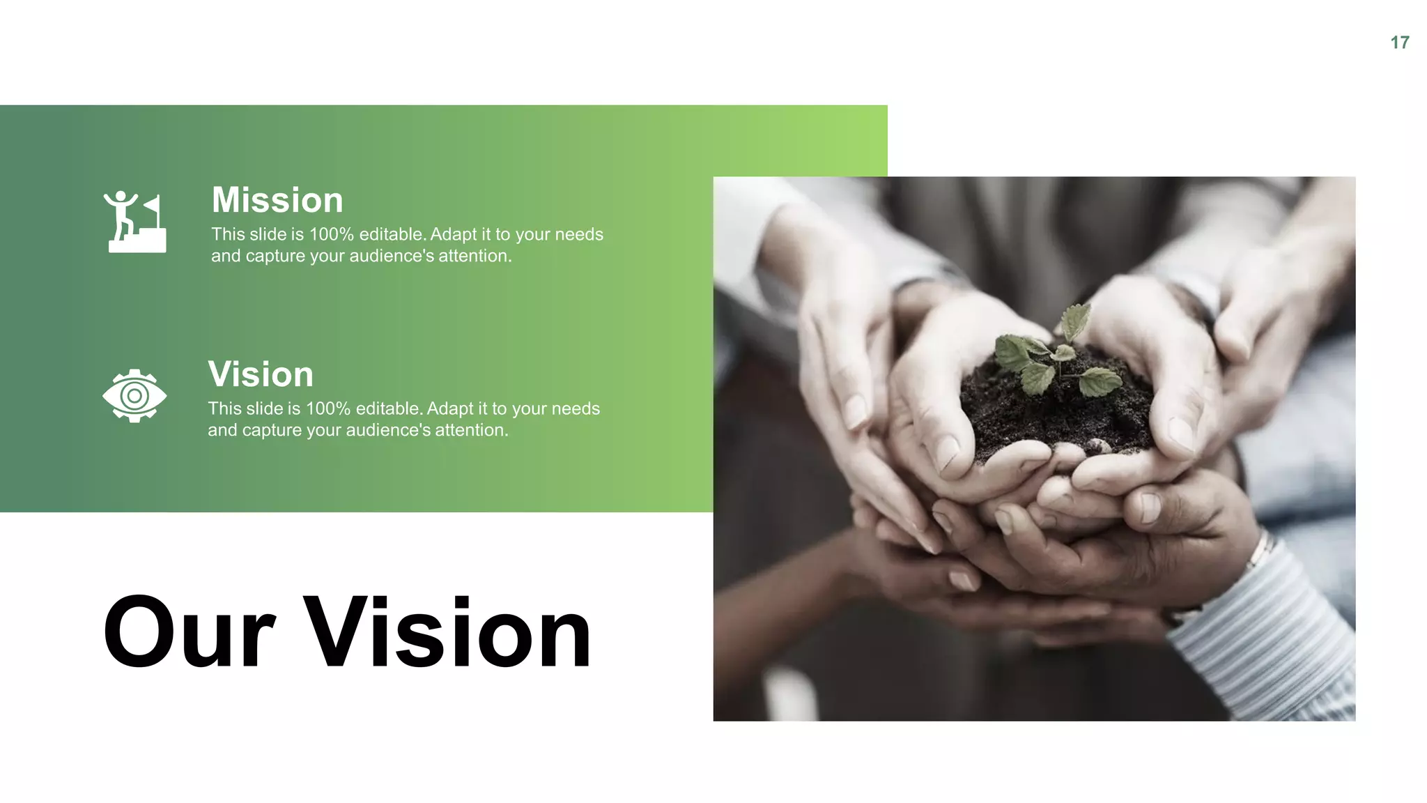 Our Vision
Mission
This slide is 100% editable. Adapt it to your needs
and capture your audience's attention.
Vision
This slide is 100% editable. Adapt it to your needs
and capture your audience's attention.
17
 