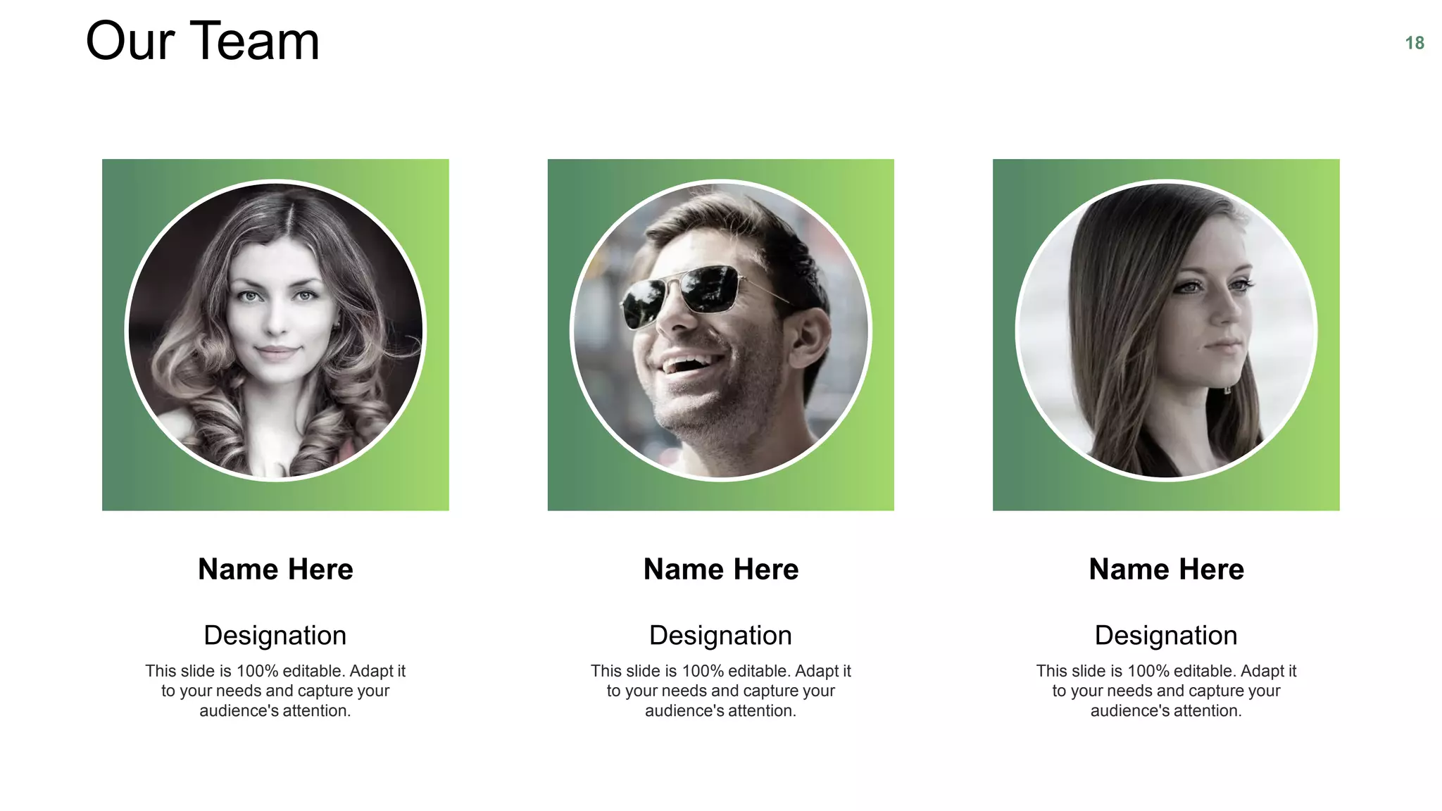 Designation
This slide is 100% editable. Adapt it
to your needs and capture your
audience's attention.
Name Here
Designation
This slide is 100% editable. Adapt it
to your needs and capture your
audience's attention.
Name Here
Designation
This slide is 100% editable. Adapt it
to your needs and capture your
audience's attention.
Name Here
Our Team 18
 