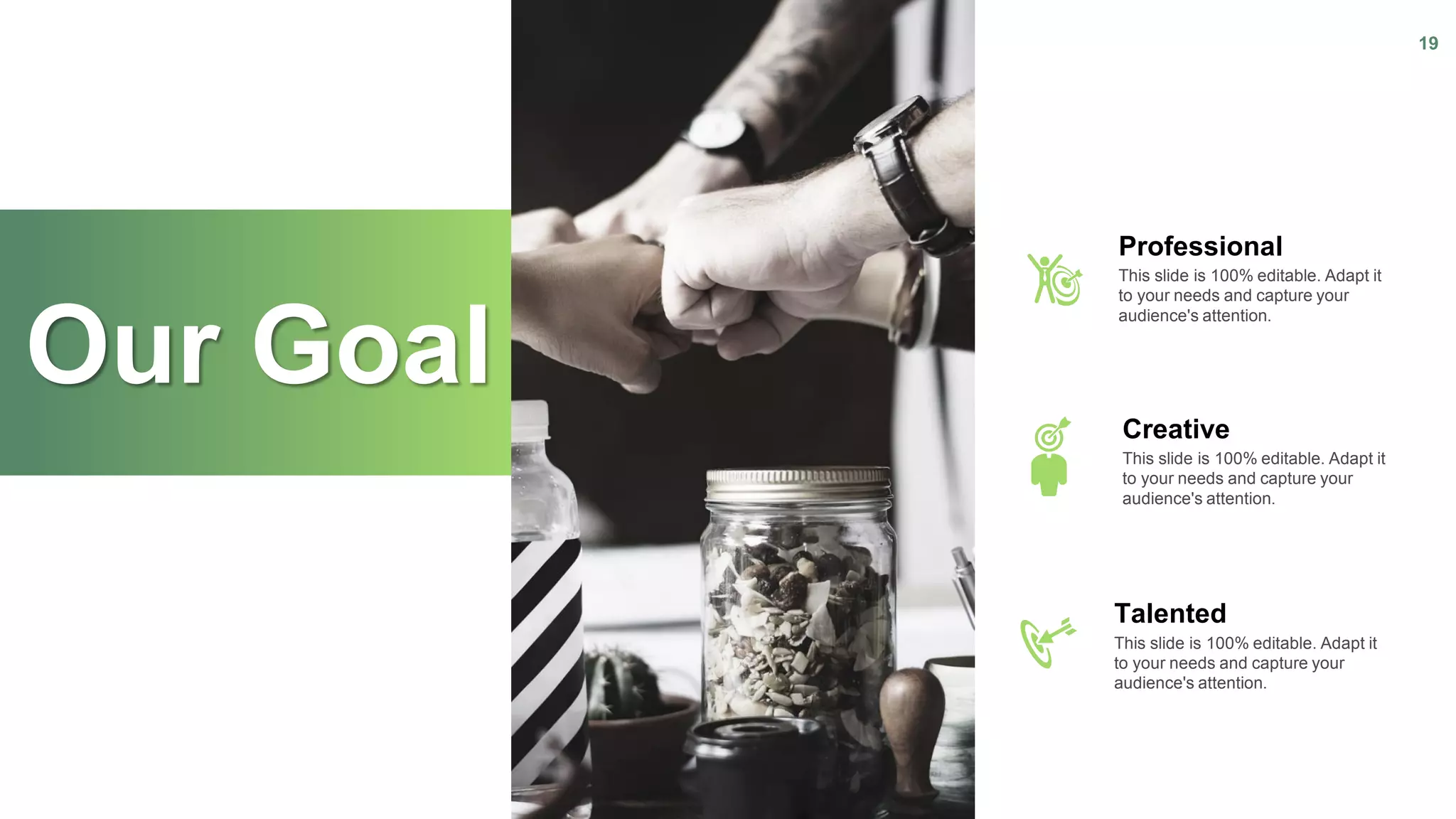 Our Goal
19
Professional
This slide is 100% editable. Adapt it
to your needs and capture your
audience's attention.
Creative
This slide is 100% editable. Adapt it
to your needs and capture your
audience's attention.
Talented
This slide is 100% editable. Adapt it
to your needs and capture your
audience's attention.
 