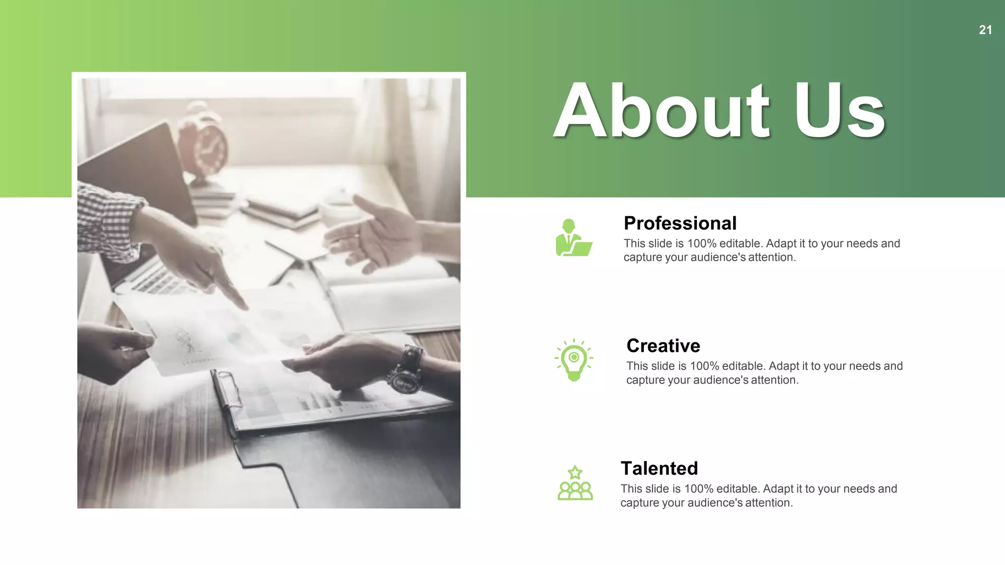 About Us
Professional
This slide is 100% editable. Adapt it to your needs and
capture your audience's attention.
Creative
This slide is 100% editable. Adapt it to your needs and
capture your audience's attention.
Talented
This slide is 100% editable. Adapt it to your needs and
capture your audience's attention.
21
 